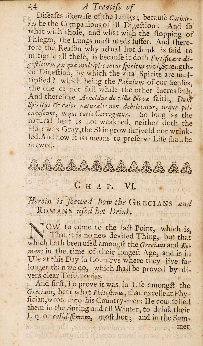 Difeafes likewife of the Lungs •, becaufe Cat bar- res be the Companions,of ill Digeftion : And fo what with thole, and what with the flopping of Phlegm, the Lungs muft needs fuffer. And there¬ fore the Rea Ion why afhial hot drink is Paid to mitigate all thefe, is becaufe it doth Fortificare if gefkionem^ex qua multiphcanturfpiritus viviyStrength* ea Ligeftion, by which the vital Spirits are mul¬ tiplied ? which being the Pabulum of our Senfes, the one cannot fail while the other increaieth. And therefore Amoldus de villa Isfova faith, Durfl‘ Spirit us Gf cal or naturalis non debilitatur, neque pill cane fount, neque cutis Corrugatur. So long as the natural heat is not'weakned, neither doth the Hair wax Gray,the Skin grow fhriveld nor wrink¬ led. And how it isa means to preferve Life fhall be fne wed. C H A F. VI. «■ Hereby is foe wed how the Grecians and Romans nfed hot Drink• [ OW to come to the laft Point, which is, __ That it is no new deviled Thing, but that winch hath beenuied amongft the Grecians and Ro¬ mans in the time of their longeft Age, and is in Life at this Day in. Countrys where they live far longer than we do, which Ihall be proved by di¬ vers clear Teftimonies. And firftjTo prove it was in Ufe amongft the Grecians, hear what Philcflinuc, that excellent Phy- iici an, wrote unto his Country-men: Hecounfelled tiiem in the Spring and all \V inter, to drink their L quor calid fimum? n^oii hot • and in the Sum¬ mer