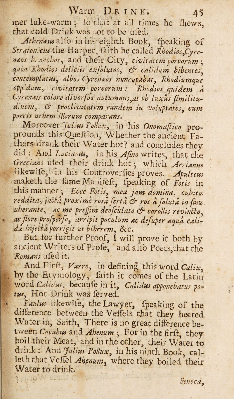 mer iuke-warm; io than at all times he ffews, that cold Drink was cot to be uled. Athcn&e alto in his eighth Book, fpeaking of Stratonku* the Harper, faith he called Rbodiosjffyre- n&os branchos, and their City, civitdtem porcorum ; quia Rbodios deliciis cxfolutos, & calidum bibentesy contemplate, alb os Cyrenaos nuncupabat, Rhodiumque opp.dum, civitatcm porcorum; Rhodiosquidcm d Cyrenais colore divorfos auturnans^at ob luxus fimilitu- dlnem, & proclivnatem eandem in nJoluptatesy cum fords urbem illorum comparans. Moreover Julie Pollux y in his Onomaftico pro~ prounds this Quefiion, Whether the ancient Fa¬ thers drank their Water hot? and concludes they did : And Lucian wy in his Afmo writes, that the Grecians uled their drink hot *, which Arrianm likewife, in his Gontroverfies proves. Apultcus makeththe fame Manireft, fpeaking of Fotis in this manner \ Eccc Fotis y me a jam do min a ^ cubitu reddita, Jaffa, proximo rosd ferta & ros a folutd in (mu uberante, ac^me prefim deofculato & corollis revinffo f ac {lore profpcrfoy arripit poculum ac defuper aqua Cali- da injeffa porrigit ut bibcrem, &c. But for further Proof, l will prove it both by ancient Writers of Prole, and alio Poets,that the Romans ufed it. And Fir ft, Varroy in defining this word Calixt H by the Etymology, faith it comes of the Latin I WOid Cahcius, becaufe in it, Calidus apponebatur po- tusy Hot Drink was ferved. ' {Paule likewife, the Lawyer, fpeaking of the difference between the Vellels that they heated Water in, Saith, There is no great difference be¬ tween Cacabe and Ahenum * For in the firft, they boil their Meat, and in the other, their Water to drink : And Julim Pollux, in his ninth Book, cal- Icth that VefTel Ahenum, where they boiled their Water to drinL A Seneca,