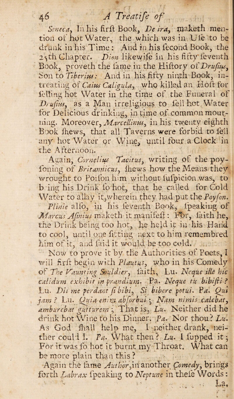 Seneca, I11 his fir ft Book, Deira, raaketh men¬ tion of hot Water, the which was in Ule to be drunk in his Time : And in his fecond Book, the 2^th Chapter, pi on likewife in his fiftyieventh Book, proveth the fame in the Hiftory ot' Dr ufim7 Bon to Tiberuis: And in his fifty ninth Book, in- treating of Cains Caligula, who killed an Hoft for letting hot Water in the time of the Funeral of DrufinS) as a Man irreligious to fell hot Water for Delicious drinking, in time of common mour¬ ning. Moreover, Marcellinm, in his twenty eighth Book ihews, that all Taverns were forbid to fell any hot Water qr Wine, until four a Clock in the Afternoon. Again, Cornelius Tacitus, writing of the poy- foninc of Britannicus, ihews how the Means thev wrought to Poifon him without iufpicion was, to bring his Drink ip hot, that he called for Cold Water to allay it,wherein they had put the Poyfon. Plinie alfo, in his feventh Book, fpeaking of Marcus Afmius maketh it manifefj: Fbr, faith he, the Drink being too hot, he held it in his Hand to cool, until one fitting next to him remembred him of it, and laid it would be too cold. Now to prove it by the Authorities of Poets, I will Hr ft begin with Plautus, who in his Comedy of The Vaunting Souldier, faith, Lu. Neque ille hie calidum exhibit in fr.andium. Pa. Neque tu bibifii t Lu. Dii me ferdant fi bibir Si bibere potui. Pa. Qui jam f Lu. Uuia enivi abforbui • Nam nimis calebat, amburebat gutturem ; That is, Lu. Neither did he drink hot Wine to his Dinner, pa. Nor thou? Lu. As God fhall help me, I neither drank, nei¬ ther could L Pa. What then? Lu. I Pupped it; For it was fo hot it burnt my Throat. What can be more plain than this ? Again the fame Author]ill another Comedy, bring? forth Labrax fpeaking to Neptune in thefe Words :