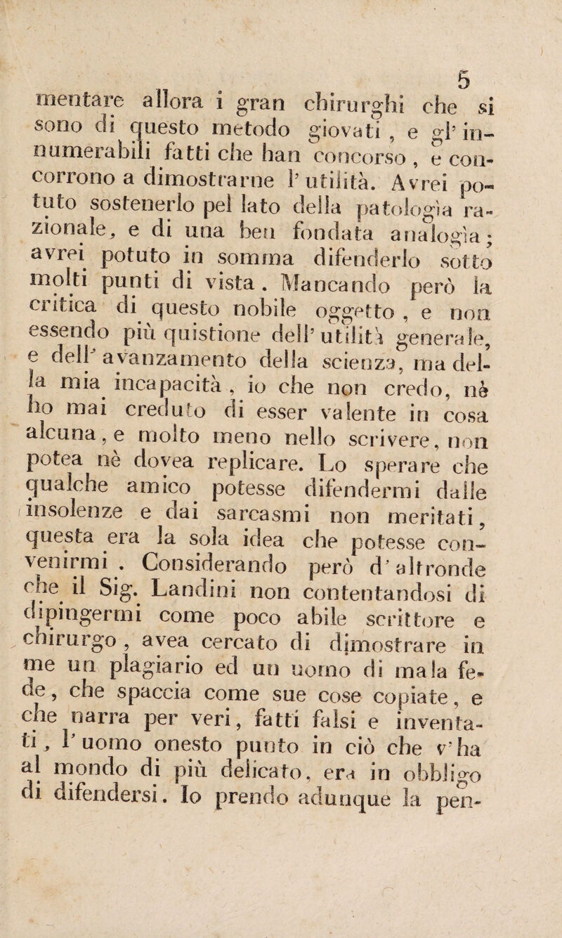sono di questo metodo giovati , e gl’ in- numerabili fatti che han concorso, e con- cosiono a dimostrarne 1’ utilità. Avrei po¬ tuto sostenerlo pel lato della patologìa ra¬ zionale, e di una ben fondata analogìa; avrei potuto in somma difenderlo sotto molti punti di vista . Mancando però la critica di questo nobile oggetto , e non essendo più quistione dell’utilità generale, e dell avanzamento della scienza, ma del¬ la mia incapacita , io che non credo, nè ho mai creduto di esser valente in cosa alcuna, e molto meno nello scrivere, non potea nè dovea replicare. Lo sperare che qualche amico potesse difendermi dalie iinsolenze e dai sarcasmi non meritati, questa era la sola idea che potesse con¬ venirmi . Considerando però d’altronde cne il Sig. Landini non contentandosi di dipingermi come poco abile scrittore e chirurgo , avea cercato di dimostrare in me un plagiario ed un uomo di mala fe- cse , che spaccia come sue cose copiate, e che narra per veri, fatti falsi e inventa¬ ti, l’uomo onesto punto in ciò che v'ha al mondo di più delicato, era in obbligo di difendersi, lo prendo adunque la pen- r