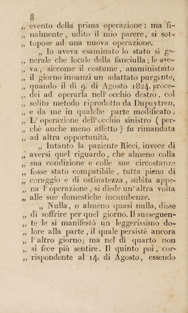 9? evento della prima operazione : ma fi¬ nalmente , udito il mio parere, si sot- topose ad una nuova operazióne. lo aveva esaminato lo stato si g£- ,, nerale che locale della fanciulla ; le ave- „ va, siccome il costume, amministrato il giorno innanzi un adattato purgante, quando il dì 9. di Agosto 1824. proce- ,, dei ad operarla nell’occhio destro, col solito metodo riprodotto da Dupuytren, „ e da me in qualche parte modificato . „ L'operazione dell’occhio sinistro ( per- 99 che anche meno affetto ) fu rimandata ,, ad altra opportunità. „ Intanto la paziente Ricci, invece di aversi quel riguardo, che almeno colla „ sua condizione e colle sue circostanze ,, fosse stato compatibile 3 tutta piena di J9 coraggio e di ostinatezza, subita appe- ^ na l’operazione , si diede un’altra volta 99 alle sue domestiche incombenze. „ Nulla, o almeno quasi nulla, disse „ di soffrire per quel giorno. Il susseguen- „ te le si manifestò un leggerissimo clo- lore alla parte , il quale persistè ancora „ l’altro giorno; ma nel dì quarto non ,, si fece pili sentire. 11 quinto poi, cor- „ rispondente al i/p di Agosto, essendo