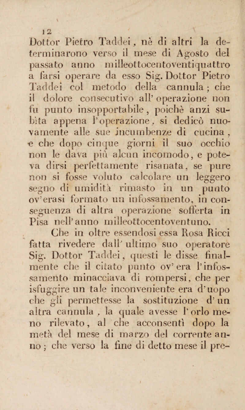 Dottor Pietro Tadclei , nè di altri la de¬ terminarono verso il mese di Agosto del passato anno milleottocento ventiquattro a farsi operare da esso Sig. Dottor Pietro Taddei col metodo della cannula ; che il dolore consecutivo all’ operazione non tu punto insopportabile, poiché anzi su¬ bita appena l’operazione, si dedicò nuo¬ vamente alle sue incumbenze di cucina , •e che dopo cinque giorni il suo occhio non le dava più alcun incomodo, e pote¬ va dirsi perfettamente risanata, se pure non si fosse voluto calcolare un leggero segno di umidita rimasto in un punto ov’erasi formato un infossamento, in con¬ seguenza di altra operazione sofferta in Pisa nell’anno inilleottocentoventuno. Gite in oltre essendosi essa Rosa Ricci fatta rivedere dati’ ultimo suo operatore Sig. Dottor Taddei, questi le disse final¬ mente che il citato punto ov’era l’infos¬ samento minacciava di rompersi, che per isfuggire mi tale inconveniente era d’uopo che gii permettesse la sostituzione d’ un altra cannula . la quale avesse l’orlo me¬ no rilevato, al che acconsentì dopo la metà del mese di marzo del corrente an¬ no ; che verso la fine di detto mese il pre~