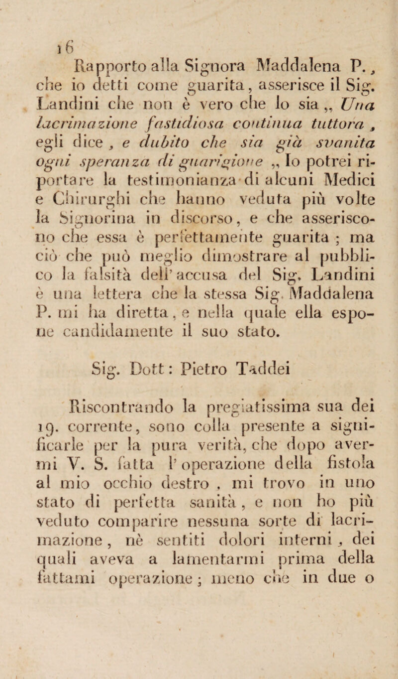 Rapporto alla Signora Maddalena P., che io detti come guarita, asserisce il Sig. Landini che non è vero che lo sia,. Una lacrimazione fastidiosa continua tuttora f egli dice , e dubito che sia già svanita ogni speranza di guarigione „ Io potrei ri¬ portare la testimonianza di alcuni Medici e Chirurghi che hanno veduta più volte la Signorina in discorso, e che asserisco¬ no che essa è per lettamente guarita ; ma ciò che può meglio dimostrare al pubbli¬ co la falsità dell’accusa del Sig. Landini è una lettera che la stessa Sig. Maddalena P. mi ha diretta, e nella quale ella espo¬ ne candidamente il suo stato. Sig. Dott : Pietro Taddei » Riscontrando la pregiatissima sua dei 19. corrente, sono colla presente a signi¬ ficarle per la pura verità, che dopo aver¬ mi V. S. (atta l’operazione della fistola al mio occhio destro , mi trovo in uno stato di perfetta sanità, e non ho più veduto comparire nessuna sorte di lacri¬ mazione , nè sentiti dolori interni „ dei quali aveva a lamentarmi prima della fattami operazione ; meno che in due o 1