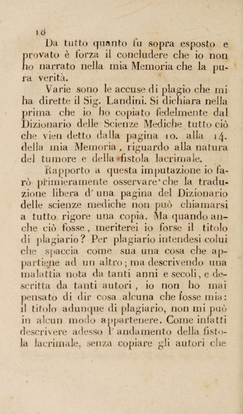 1Ò Da tutto quanto fu sopra esposto e provato è forza il concludere che io non ho narrato nella mia Memoria che la pu¬ ra verità. Varie sono le accuse di plagio che mi ha dirette il Sig. Landini. Si dichiara nella prima che io ho copiato fedelmente dal Dizionario delle Scienze Mediche tutto ciò che vieti detto dalla pagina io. alla 14. della mia Memoria , riguardo alla natura del tumore e della fistola lacrimale. Rapporto a questa imputazione io fa¬ rò primieramente osservare*che la tradu¬ zione libera d'una pagina del Dizionario delle scienze mediche non può chiamarsi a tutto rigore una copia. Ma quando an¬ che ciò fosse, meriterei io forse il titolo di plagiario? Per plagiario inteudesi colui che spaccia come sua una cosa che ap¬ partiene ad un altro ; ma descrivendo una malattia nota da tanti anni e secoli, e de¬ scritta da tanti autori , io non ho mai pensato di dir cosa alcuna che fosse mia: il titolo adunque di plagiario, non mi può in alcun modo appartenere. Come infatti descrivere adesso r andamento della fisto¬ la lacrimale, senza copiare gli autori che