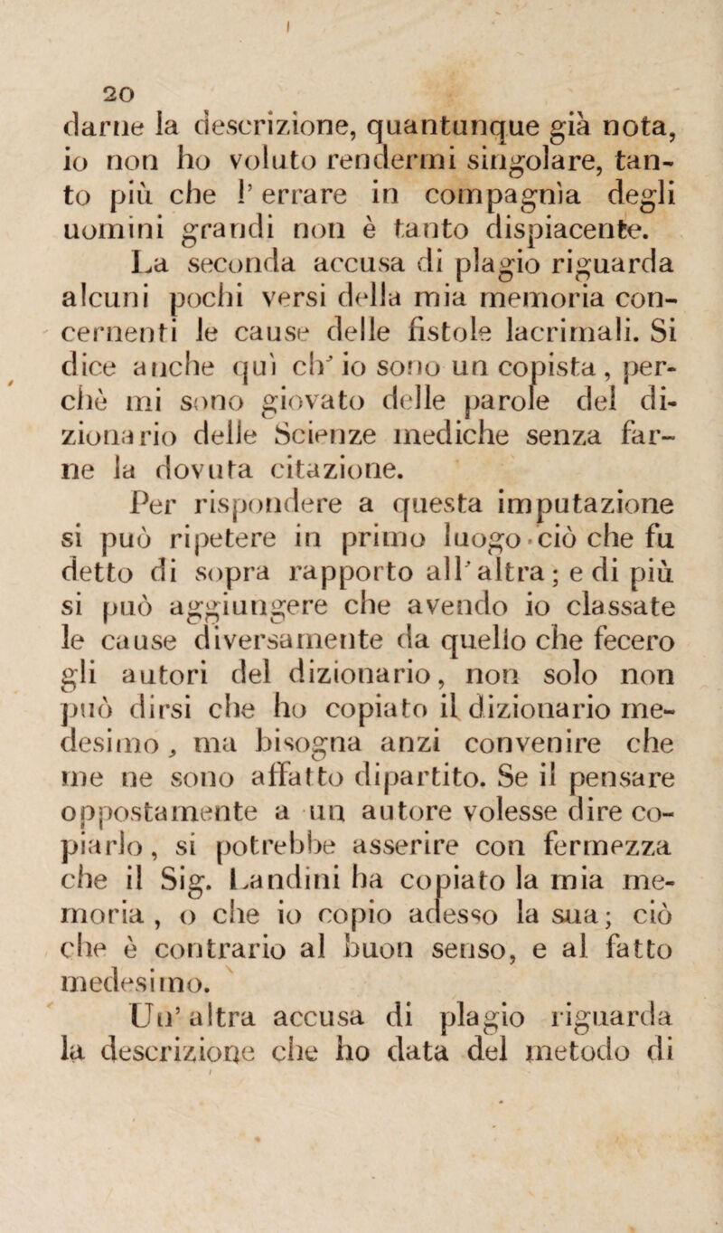 20 darne la descrizione, quantunque già nota, io non ho voluto rendermi singolare, tan¬ to più che !’ errare in compagnia degli uomini grandi non è tanto dispiacente. La seconda accusa di plagio riguarda alcuni pochi versi della mia memoria con¬ cernenti le cause delle fistole lacrimali. Si dice anche qui ch'io sono un copista, per¬ chè mi sono giovato delle parole del di¬ zionario delle Scienze mediche senza far¬ ne la dovuta citazione. Per rispondere a questa imputazione si può ripetere in primo luogo-ciò che fu detto di sopra rapporto all'altra; e di più si può aggiungere che avendo io classate le cause diversamente da quelio che fecero gli autori del dizionario, non solo non può dirsi che ho copiato il dizionario me¬ desimo , ma bisogna anzi convenire che me ne sono affatto dipartito. Se il pensare oppostamente a un autore volesse dire co¬ piarlo, si potrebbe asserire con fermezza che il Sig. Landini ha copiato la mia me¬ moria , o che io copio adesso la sua; ciò che è contrario al buon senso, e al fatto medesimo. Un’altra accusa di plagio riguarda la descrizione che ho data del metodo di i