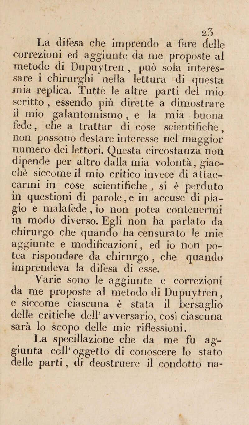 correzioni ed aggiunte da me proposte ai metodo di Dupuytren , può sola interes¬ sare i chirurghi nella lettura 'di questa mia replica. Tutte le altre parti del mio scritto ? essendo più dirette a dimostrare il mio galantomsmo, e la mia buona fede, che a trattar di cose scientifiche, non possono destare interesse nel maggior numero dei lettori. Questa circostanza non dipende per altro dalla mia volontà, giac¬ ché siccome il mio critico invece di attac¬ carmi in cose scientifiche^ si è perduto in questioni di parole, e in accuse di pla¬ gio e malafede, io non potea contenermi in modo diverso. Egli non ha parlato da chirurgo che quando ha censurato le mie aggiunte e modificazioni, ed io non po¬ tea rispondere da chirurgo , che quando imprendeva la difesa di esse. Varie sono le aggiunte e correzioni da me proposte al metodo di Dupuytren, e siccome ciascuna è stata il bersaglio delle critiche dell’ avversario, così ciascuna sarà lo scopo delle mie riflessioni. La specillazione che da me fu ag¬ giunta coll’oggetto di conoscere lo stato delle parti, di deostruere il condotto na-