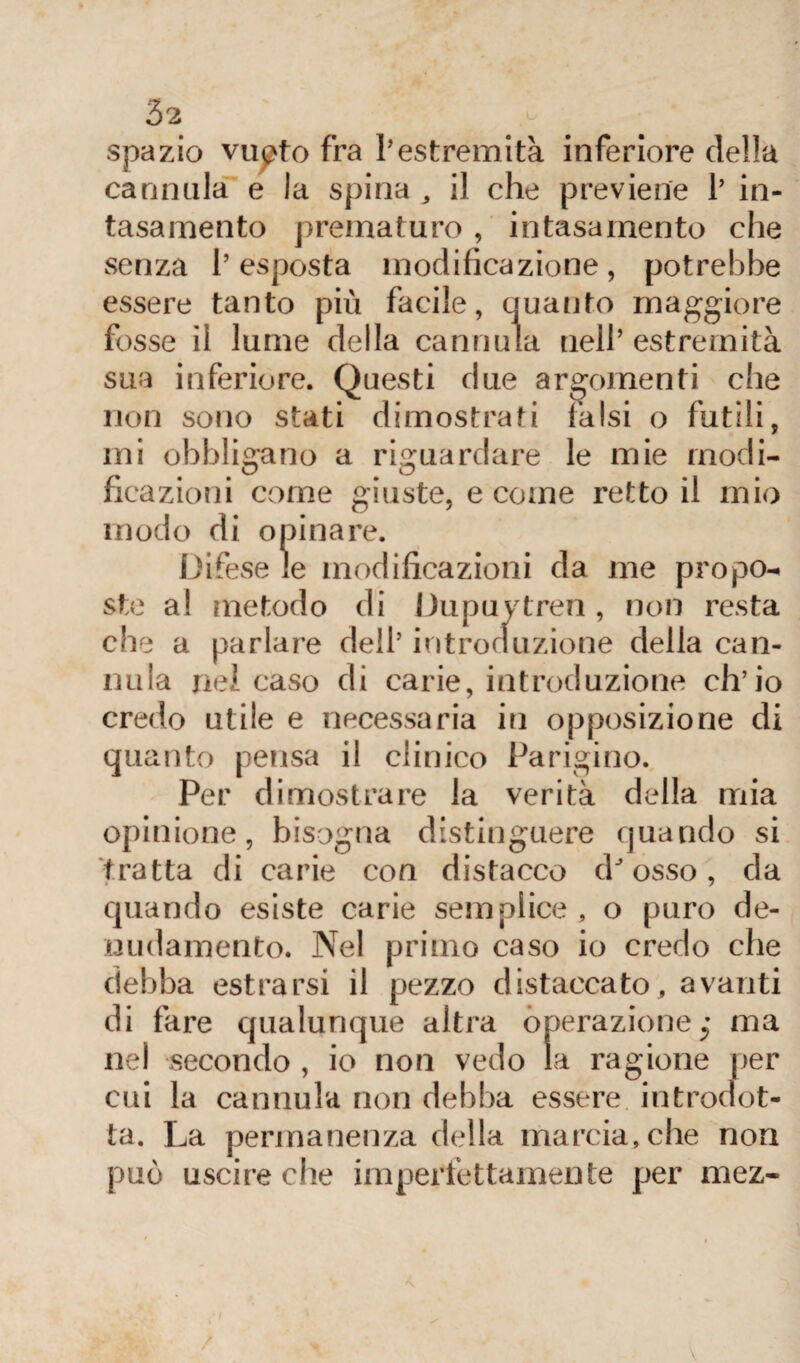 spazio vupto fra l'estremità inferiore della cannala e la spina , il che previene 1’ in¬ tasamento prematuro , intasamento che senza l’esposta modificazione, potrebbe essere tanto più facile, quanto maggiore fosse il lume della cannula nell’estremità sua inferiore. Questi due argomenti che non sono stati dimostrati falsi o futili, mi obbligano a riguardare le mie rnodi- # t o u ficazioni come giuste, e come retto il mio modo di opinare. Difese le modificazioni da me propo¬ ste a! metodo di Dupuytren , non resta che a parlare dell’ introduzione della can¬ nula nel caso di carie, introduzione ch’io credo utile e necessaria in opposizione di quanto pensa il clinico Parigino. Per dimostrare la verità della mia opinione, bisogna distinguere quando si tratta di carie con distacco dJ osso, da quando esiste carie semplice, o puro de¬ nudamento. Nel primo caso io credo che debba estrarsi il pezzo distaccato , avanti di fare qualunque altra operazione j ma nel secondo , io non vedo la ragione per cui la cannula non debba essere introdot¬ ta. La permanenza della marcia, che non può uscire che imperfettamente per mez- /