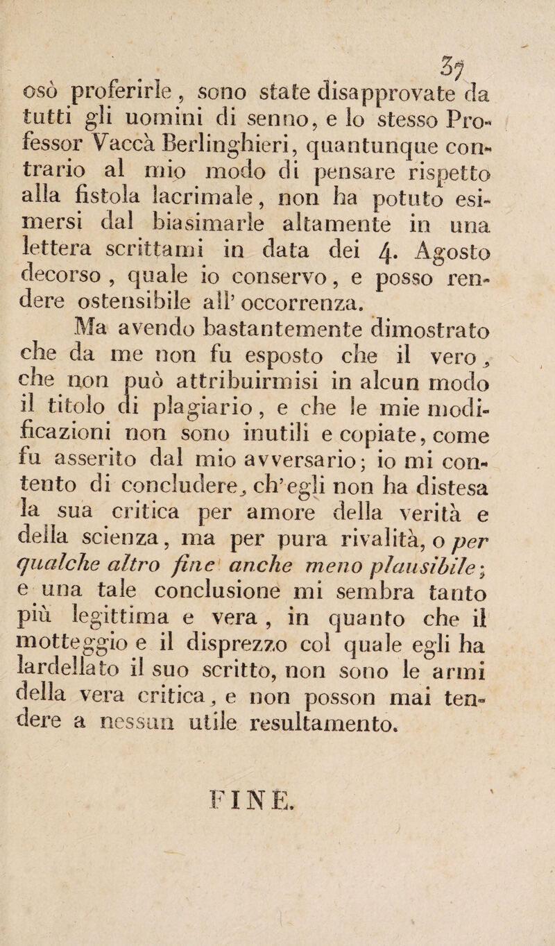 osò proferirle , sono state disapprovate da tutti gli uomini di senno, e lo stesso Pro¬ fessor Vacca Berlinghieri, quantunque con¬ trario al mio modo di pensare rispetto alla fistola lacrimale, non ha potuto esi¬ mersi dal biasimarle altamente in una lettera scrittami in data dei 4- Agosto decorso , quale io conservo, e posso ren¬ dere ostensibile all’occorrenza. Ma avendo bastantemente dimostrato che da me non fu esposto che il vero * che non può attribuiraiisi in alcun modo il titolo di plagiario, e che le mie modi¬ ficazioni non sono inutili e copiate, come fu asserito dal mio avversario; io mi con¬ tento di concludere^ ch’egli non ha distesa sua critica per amore della verità e della scienza, ma per pura rivalità, o per qualche altro fine anche meno plausibile ; e una tale conclusione mi sembra tanto più legittima e vera , in quanto che iì motteggio e il disprezzo col quale egli ha lardellato il suo scritto, non sono le armi della vera critica, e non posson mai ten« dere a nessun utile resultamento. FIN E.