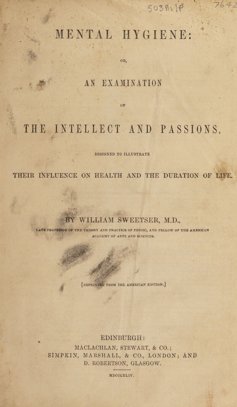 >£L MENTAL HYGIENE: v ' 4 m OR, # ,;y&‘ AN EXAMINATION OP THE INTELLECT AND PASSIONS DESIGNED TO ILLUSTRATE • V . mL'*v THEIR INFLUENCE ON HEALTH AND THE DURATION OF LIFE. WILLIAM SWEETSER, M.D., LATE PROFESSOR OF THE THEORY AND PRACTICE OF PHYSIC, AND FELLOW OF THE AMERICAN ACADEMY OF ARTS AND SCIENCES, # [REPRINTED FROM THE AMERICAN EDITION.] Edinburgh * MACLACHLAN, STEWART, & CO.; SlMPKlN, MARSHALL, & CO., LONDON; AND D. ROBERTSON, GLASGOW. MDCCCXLIV.