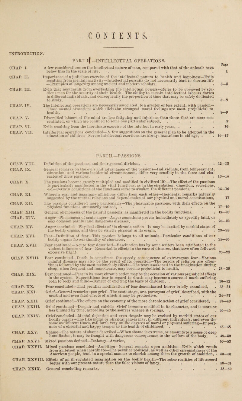 CONTENTS. INTRODUCTION. PART if—INTELLECTUAL OPERATIONS. CHAP. I. A few considerations on the intellectual nature of man, compared with that of the animals next below him in the scale of life, ........ Page 1 CHAP. II. CHAP. III. CHAP. IV, CHAP. V. CHAP. VI. Importance of a judicious exercise of the intellectual powrers to health and happiness—Evils resulting from mental inactivity—Intellectual pursuits do not necessarily tend to shorten life —Examples of longevity among ancient and modern scholars, ..... 3—8 Evils that may result from overtasking the intellectual powers—Rules to be observed by stu¬ dious men for the security of their health—The ability to sustain intellectual labours varies in different individuals, and consequently the proportion of time that may be safely dedicated to study, ............. 5—8 The intellectual operations are necessarily associated, to a greater or less extent, with passion— Those mental avocations which elicit the strongest moral feelings are most prejudicial to health, ............ , 8—9 Diversified labours of the mind are less fatiguing and injurious than those that are more con¬ centrated, or which are confined to some one particular subject, ..... 9 Evils resulting from the inordinate exercise of the intellect in early years, .... 10 CHAP. VII. Intellectual operations concluded—A few suggestions on the general plan to be adopted in the education of children—Severe intellectual exertions are always hazardous in old age, . . 10—12 PART 1L—PASSIONS. CHAP. VIII. CHAP. IX. CHAP. X. CHAP. XI. CHAP. XII. CHAP. XIII. CHAP. XIV. CHAP. XV. CHAP. XVI. CHAP. XVII. CHAP. XVIII. CHAP. XIX. CHAP. XX. CHAP. XXI. CHAP. XXII. Definition of the passions, and their general division, ....... 12—13 General remarks on the evils and advantages of the passions—Individuals, from temperament, education, and various incidental circumstances, differ very sensibly in the force and cha¬ racter of their passions, ........... 13—14 The passions become greatly multipled and modified in civilized life—The effect of the passions is particularly manifested in the vital functions, as in the circulation, digestion, secretions, &c.—Certain conditions of the functions serve to awaken the different passions, . . 15—IS Wherein real and imaginary afflictions differ from each other—Incidental remarks naturally suggested by the mutual relations and dependencies of our physical and moral constitutions, 17 The passions considered more particularly—The pleasurable passions, with their effects on the physical functions, summarily noticed, ......... 17—19 General phenomena of the painful passions, as manifested in the bodily functions, . . 19—20 Anger—Phenomena of acute anger—Anger sometimes proves immediately or speedily fatal, or may occasion painful and dangerous diseases, ........ 20—22 Anger concluded—Physical effects of its chronic action—It may be excited by morbid states of the bodily organs, and thus be strictly physical in its origin, ..... 23—25 Fear—Definition of fear—This passion belongs to all animals—Particular conditions of our bodily organs favour timidity of character, ..... ... 25—26 Fear continued—Acute fear described—Fascination has by some writers been attributed to the violent influence of fear—Remarkable effects in the cure of diseases, that have often followed excessive fright, ............ 26—28 Fear continued—Death is sometimes the speedy consequence of extravagant fear—Various painful diseases may also be the result of its operation—The terrors of religion are often¬ times followed by the most melancholy effects—The fears awakened in the imagination during sleep, when frequent and immoderate, may become prejudicial to health, . . . 28—30 Fear continued—Fear in its more chronic action maybe the occasion of various prejudicial effects in the system—Superstitious fear in regard to death may become a source of much suffering both to body and mind—Danger of exciting the fears of children, ..... 30—32 Fear concluded—That peculiar modification of fear denominated horror briefly examined, . 33—34 Grief—General remarks upon grief—The acute stage, ora paroxysm of grief, described, with the morbid and even fatal effects of which it may be productive, ..... 34—37 Grief continued—The effects on the economy of the more chronic action of grief considered, . 37—40 CHAP. XXIII. Grief continued—Despair and suicide—Grief becomes modified in its character, and is more or less blunted by time, according to the sources whence it springs, ..... 40—45 CHAP. XXIV. Grief concluded—Mental dejection and even despair may be excited by morbid states of our bodily organs—The like moral or physical causes may, in different individuals, and even the same at different times, call forth very unlike degrees of moral or physical suffering—Import¬ ance of a cheerful and happy temper to the health of childhood, ..... 45—48 CHAP. XXV. Shame—The nature of shame described—When shame is extreme, or amounts to a sense of deep humiliation, it may be fraught with dangerous consequences to the welfare of the body, . 48—50 CHAP. XXVI. Mixed passions defined—Jealousy—Avarice, ........ 50—53 CHAP. XXVII. Mixed passions concluded—Ambition—General remarks upon ambition—Evils which result from ambition when inordinate—The peculiar political, as well as other circumstances of the American people, tend in a special manner to cherish among them the growth of ambition, . 53—56 CHAP. XXVIII. Effects of an ill-regulated imagination on the bodily health—The sober realities of life accord better with our present nature than the false visions of fancy, ..... 56—58 CHAP. XXIX, General concluding remarks, . . ...... 58—60