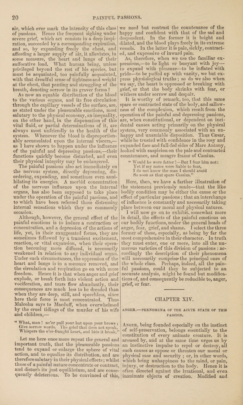air, which ever mark the intensity of this class of passions. Hence the frequent sighing under severe grief, which act consists in a deep inspi¬ ration, succeeded hy a corresponding expiration, and so, by expanding freely the chest, and affording a larger supply of air, it alleviates, in some measure, the heart and lungs of their suffocative load. What human being, unless privileged beyond the rest of his species, but must be acquainted, too painfully acquainted, with that dreadful sense of tightness and weight at the chest, that panting and struggling of the breath, denoting sorrow in its graver forms ? As now an equable distribution of the blood to the various organs, and its free circulation through the capillary vessels of the surface, are, as stated under the pleasurable emotions, most salutary to the physical economy, an inequality, on the other hand, in the dispensation of this vital fluid, or partial determinations of it, are always most unfriendly to the health of the system. Whenever the blood is disproportion- ably accumulated upon the internal viscera,— as I have shown to happen under the influence of the painful and depressing passions,—their functions quickly become disturbed, and even their physical integrity may he endangered. The painful passions also act immediately on the nervous system, directly depressing, dis¬ ordering, expending, and sometimes even anni¬ hilating its energies. A morbid concentration of the nervous influence upon the internal organs, has also been supposed to take place under the operation of the painful passions, and to which have been referred those distressing internal sensations which they so commonly occasion. Although, however, the general effect of the painful emotions is to induce a contraction or concentration, and a depression of the actions of life, yet, in their exaggerated forms, they are sometimes followed by a transient excitement, reaction, or vital expansion, when their opera¬ tion becoming more diffused, is necessarily weakened in relation to any individual organ. Under such circumstances, the oppression of the heart and lungs is in a measure removed, and the circulation and respiration go on with more freedom. Hence it is that when anger and grief explode, or break forth into violent action and vociferation, and tears flow abundantly, tlieir consequences are much less to be dreaded than when they are deep, still, and speechless, since here their force is most concentrated. Thus Malcolm says to Macduff, when overwhelmed by the cruel tidings of the murder of his wife and children,— 4{ What, man ! ne’er pull your hat upon your brows ; Give sorrow words. The grief that does not speak, Whispers the o’er-fraught heart, and bids it break.” Let me here once more repeat the general and important truth, that the pleasurable passions tend to expand or enlarge the sphere of vital action, and to equalize its distribution, and are therefore salutary in their physical effects; whilst those of a painful nature concentrate or contract, and disturb its just equilibrium, and are conse¬ quently deleterious. To be convinced of this, we need hut contrast the countenance of the happy and confident with that of the sad and despondent. In the former it is bright and dilated, and the blood plays freely in its extreme vessels. In the latter it is pale, sickly, contract¬ ed, and expressive of inward pain. As, therefore, when we use the familiar ex¬ pressions,—to he light or buoyant with joy— to expand with pleasure—to he inflated with pride—to be puffed up with vanity, we but ex¬ press physiological truths ; so do we also when we say, the heart is oppressed or breaking with grief, or that the body shrinks with fear, or withers under sorrow and despair. It is worthy of remark, too, that this same spare or contracted state of the body, and sallow¬ ness of the complexion, which result from the operation of the painful and depressing passions, are, when constitutional, or dependent on inci¬ dental causes acting primarily on the physical system, very commonly associated with an un¬ happy and unamiable disposition. Thus Caesar, while he trusted with confidence in the rosy and expanded face and full-fed sides of Marc Antony, looked with suspicion on the pale and contracted countenance, and meagre frame of Cassius. “ Would he were fatter !—But I fear him not: Yet if my name were liable to fear, I do not know the man I should avoid So soon as that spare Cassius.” Here, then, we have a farther illustration of the statement previously made—that the like bodily condition may he either the cause or the effect of particular passions ; that an interchange of influence is constantly and necessarily taking place between our moral and physical natures. I will now go on to exhibit, somewhat more in detail, the effects of the painful emotions on our bodily functions, under the general heads of anger, fear, grief, and shame. I select the three former of these, especially, as being by far the most comprehensive in their character. In truth they must enter, one or more, into all the nu¬ merous varieties of this division of passions : ac¬ cordingly the description of their phenomena will necessarily comprise* the principal ones of the whole class. Perhaps, indeed, all the pain¬ ful passions, could they he subjected to an accurate analysis, might be found but modifica¬ tions of, and consequently he reducible to, anger, grief, or fear. CHAPTER XIY. ANGER.-PHENOMENA OF THE ACUTE STATE OF THIS PASSION. Anger, being founded especially on the instinct of self-preservation, belongs essentially to the constitution of every animate creature. It is aroused by, and at the same time urges us hy an instinctive impulse to repel or destroy, all such causes as oppose or threaten our moral or physical ease and security ; or, in other words, which bring unhappiness to the mind, or pain, injury, or destruction to the body. Hence it is often directed against the irrational, and even inanimate objects of creation. • Modified and