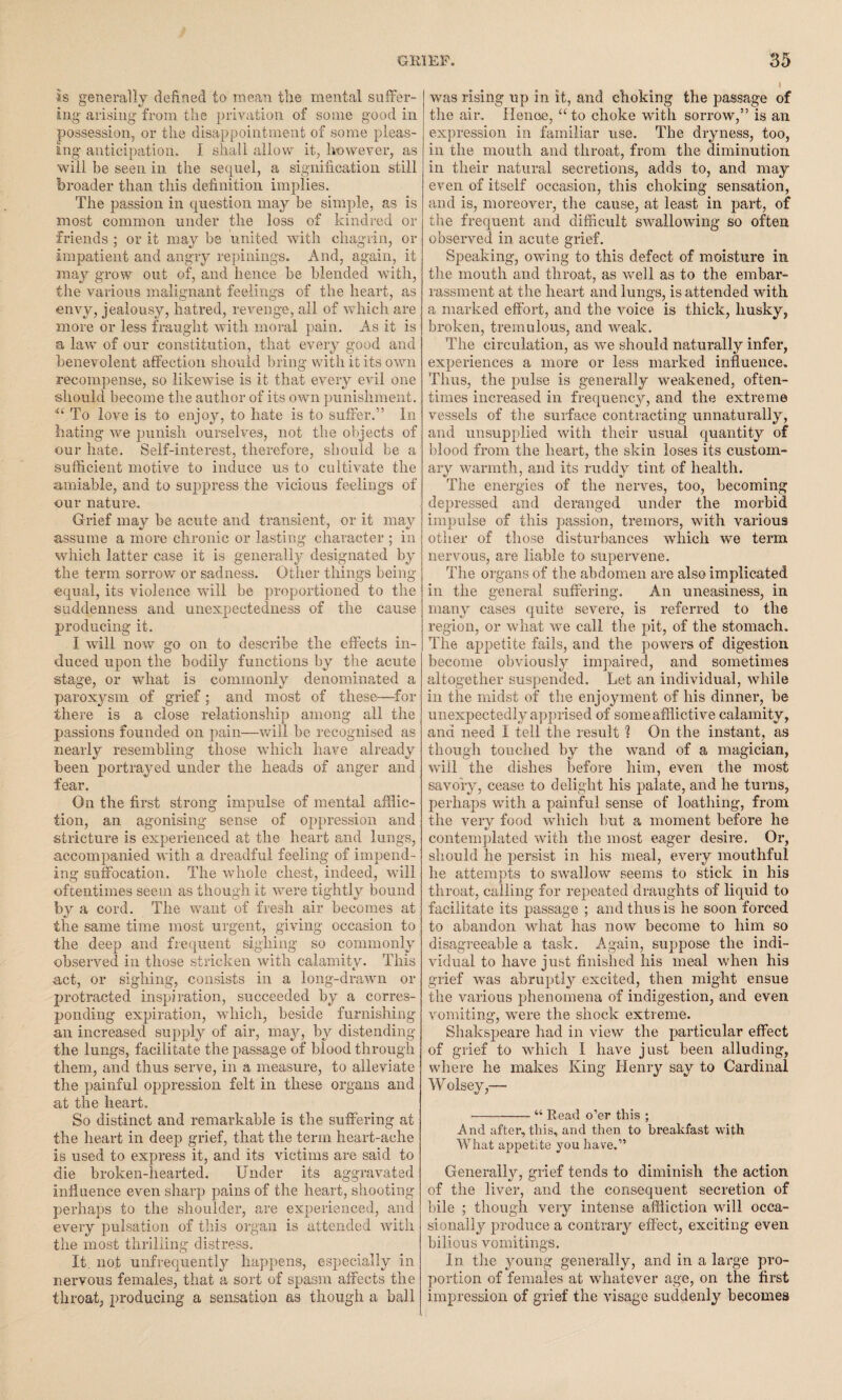 Is generally defined to mean the mental suffer¬ ing- arising from the privation of some good in possession, or the disappointment of some pleas¬ ing anticipation. I shall allow it, however, as will be seen in the sequel, a signification still broader than this definition implies. The passion in question may be simple, as is most common under the loss of kindred or friends ; or it may be united with chagrin, or impatient and angry repinings. And, again, it may grow out of, and hence be blended with, the various malignant feelings of the heart, as envy, jealousy, hatred, revenge, all of which are more or less fraught with moral pain. As it is a law of our constitution, that every good and benevolent affection should bring with it its own recompense, so likewise is it that every evil one should become the author of its own punishment. <£ To love is to enjoy, to hate is to suffer.” In hating we punish ourselves, not the objects of our hate. Self-interest, therefore, should be a sufficient motive to induce us to cultivate the amiable, and to suppress the vicious feelings of our nature. Grief may be acute and transient, or it may assume a more chronic or lasting character ; in which latter case it is generally designated by the term sorrow or sadness. Other things being equal, its violence will be proportioned to the suddenness and unexpectedness of tlie cause producing it. I will now go on to describe the effects in¬ duced upon the bodily functions by the acute stage, or what is commonly denominated a paroxysm of grief ; and most of these—for there is a close relationship among all the passions founded on pain—will be recognised as nearly resembling those which have already been portrayed under the heads of anger and fear. On the first strong impulse of mental afflic¬ tion, an agonising sense of oppression and stricture is experienced at the heart and lungs, accompanied with a dreadful feeling of impend¬ ing suffocation. The whole chest, indeed, wall oftentimes seem as though it were tightly bound by a cord. The want of fresh air becomes at tlie same time most urgent, giving occasion to the deep and frequent sighing so commonly observed in those stricken with calamity. This act, or sighing, consists in a long-drawn or protracted inspiration, succeeded by a corres¬ ponding expiration, which, beside furnishing an increased supply of air, may, by distending the lungs, facilitate the passage of blood through them, and thus serve, in a measure, to alleviate the painful oppression felt in these organs and at the heart. So distinct and remarkable is the suffering at the heart in deep grief, that the term heart-ache is used to express it, and its victims are said to die broken-hearted. Under its aggravated influence even sharp pains of the heart, shooting perhaps to the shoulder, are experienced, and every pulsation of this organ is attended with the most thrilling distress. It. not unfrequently happens, especially in nervous females, that a sort of spasm affects the throat, producing a sensation as though a ball was rising up in it, and choking the passage of the air. Henoe, “ to choke with sorrow,” is an expression in familiar use. The dryness, too, in the mouth and throat, from the diminution in their natural secretions, adds to, and may even of itself occasion, this choking sensation, and is, moreover, the cause, at least in part, of the frequent and difficult swallowing so often observed in acute grief. Speaking, owing to this defect of moisture in the mouth and throat, as wrell as to the embar¬ rassment at the heart and lungs, is attended -with a marked effort, and the voice is thick, husky, broken, tremulous, and weak. The circulation, as we should naturally infer, experiences a more or less marked influence. Thus, the pulse is generally weakened, often¬ times increased in frequency, and the extreme vessels of the surface contracting unnaturally, and unsupplied with their usual quantity of blood from the heart, the skin loses its custom¬ ary warmth, and its ruddy tint of health. The energies of the nerves, too, becoming depressed and deranged under the morbid impulse of this passion, tremors, with various other of those disturbances which we term nervous, are liable to supervene. The organs of the abdomen are also implicated in tlie general suffering. An uneasiness, in many cases quite severe, is referred to the region, or what we call the pit, of the stomach. The appetite fails, and the powers of digestion become obviously impaired, and sometimes altogether suspended. Let an individual, while in the midst of the enjoyment of his dinner, he unexpectedly apprised of some afflictive calamity, and need I tell the result 1 On the instant, as though touched by the wand of a magician, will the dishes before him, even the most savory, cease to delight his palate, and he turns, perhaps with a painful sense of loathing, from the very food which but a moment before he t/ m contemplated with the most eager desire. Or, should he persist in his meal, every mouthful he attempts to swallow seems to stick in his throat, calling for repeated draughts of liquid to facilitate its passage ; and thus is lie soon forced to abandon what has now become to him so disagreeable a task. Again, suppose tlie indi¬ vidual to have just finished his meal when his grief was abruptly excited, then might ensue the various phenomena of indigestion, and even vomiting, were the shock extreme. Shakspeare had in view the particular effect of grief to which I have just been alluding, where he makes King Henry say to Cardinal Wolsey,—- -“ Read o’er this ; And after, this, and then to breakfast with What appetite you have.” Generally, grief tends to diminish the action of the liver, and the consequent secretion of bile ; though very intense affliction will occa¬ sionally produce a contrary effect, exciting even bilious vomitings. In the young generally, and in a large pro¬ portion of females at whatever age, on the first impression of grief the visage suddenly becomes