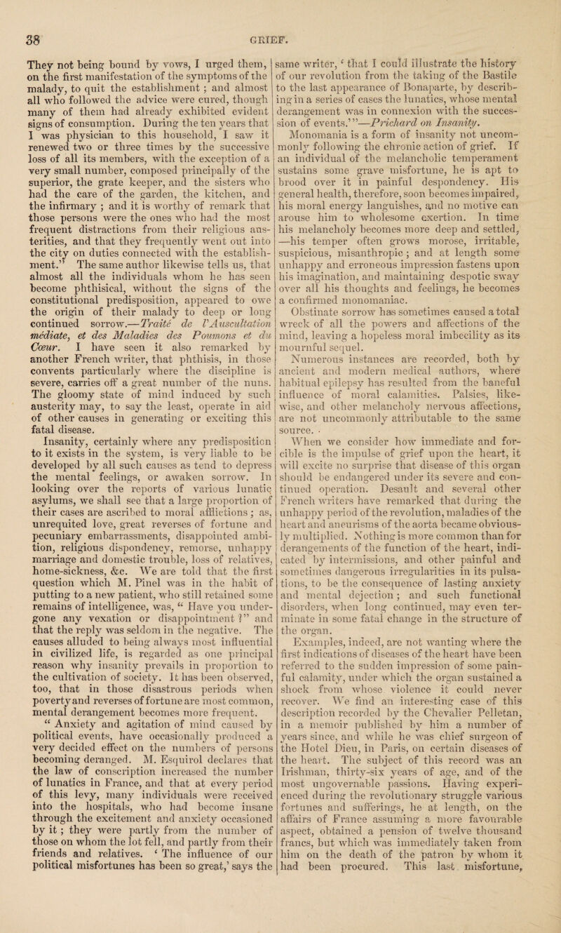 They not being bound by vows, I urged them, on the first manifestation of the symptoms of the malady, to quit the establishment ; and almost all who followed the advice were cured, though many of them had already exhibited evident signs of consumption. During the ten years that I was physician to this household, I saw it renewed two or three times by the successive loss of all its members, with the exception of a very small number, composed principally of the superior, the grate keeper, and the sisters who had the care of the garden, the kitchen, and the infirmary ; and it is worthy of remark that those persons were the ones who had the most frequent distractions from their religious aus¬ terities, and that they frequently went out into the city on duties connected with the establish¬ ment.” The same author likewise tells us, that almost all the individuals whom he has seen become phthisical, without the signs of the constitutional predisposition, appeared to owe the origin of their malady to deep or long continued sorrow.—Traite de V Auscultation mediate, et des Maladies des Poumons et du Coeur. I have seen it also remarked by another French writer, that phthisis, in those convents particularly where the discipline is severe, carries off a great number of the nuns. The gloomy state of mind induced by such austerity may, to say the least, operate in aid of other causes in generating or exciting this fatal disease. Insanity, certainly where any predisposition to it exists in the system, is very liable to be developed by all such causes as tend to depress the mental feelings, or awaken sorrow. In looking over the reports of various lunatic asylums, we shall see that a large proportion of their cases are ascribed to moral afflictions ; as, unrequited love, great reverses of fortune and pecuniary embarrassments, disappointed ambi¬ tion, religious dispondency, remorse, unhappy marriage and domestic trouble, loss of relatives, home-sickness, &c. We are told that the first question which M. Pinel was in the habit of putting to a new patient, who still retained some remains of intelligence, was, u Have you under¬ gone any vexation or disappointment?” and that the reply was seldom in the negative. The causes alluded to being always most influential in civilized life, is regarded as one principal reason why insanity prevails in proportion to the cultivation of society. It has been observed, too, that in those disastrous periods when poverty and reverses of fortune are most common, mental derangement becomes more frequent. “ Anxiety and agitation of mind caused by political events, have occasionally produced a very decided effect on the numbers of persons becoming deranged. M. Esquirol declares that the law of conscription increased the number of lunatics in France, and that at every period of this levy, many individuals were received into the hospitals, who had become insane through the excitement and anxiety occasioned by it ; they were partly from the number of those on whom the lot fell, and partly from their friends and relatives. ‘ The influence of our political misfortunes has been so great/ says the same writer, ‘ that I could illustrate the history of our revolution from the taking of the Bastile to the last appearance of Bonaparte, by describ¬ ing in a series of cases the lunatics, whose mental derangement was in connexion with the succes¬ sion of events.’”—Prichard on Insanity. Monomania is a form of insanity not uncom¬ monly following the chronic action of grief. If an individual of the melancholic temperament sustains some grave misfortune, he is apt to brood over it in painful despondency. His general health, therefore, soon becomes impaired, his moral energy languishes, and no motive can arouse him to wholesome exertion. In time his melancholy becomes more deep and settled, —his temper often grows morose, irritable, suspicious, misanthropic ; and at length some unhappy and erroneous impression fastens upon his imagination, and maintaining despotic sway over all his thoughts and feelings, he becomes a confirmed monomaniac. Obstinate sorrow has sometimes caused a total wreck of all the powers and affections of the mind, leaving a hopeless moral imbecility as its mournful sequel. Numerous instances are recorded, both by ancient and modern medical authors, where habitual epilepsy has resulted from the baneful influence of moral calamities. Palsies, like¬ wise, and other melancholy nervous affections, are not uncommonly attributable to the same source. • When we consider how immediate and for¬ cible is the impulse of grief upon the heart, it will excite no surprise that disease of this organ should be endangered under its severe and con¬ tinued operation. Desault and several other French writers have remarked that during the unhappy period of the revolution, maladies of the heart and aneurisms of the aorta became obvious¬ ly multiplied. Nothing is more common than for derangements of the function of the heart, indi¬ cated by intermissions, and other painful and sometimes dangerous irregularities in its pulsa¬ tions, to be the consequence of lasting anxiety and mental dejection; and such functional disorders, when long continued, may even ter¬ minate in some fatal change in the structure of the organ. Examples, indeed, are not wanting where the first indications of diseases of the heart have been referred to the sudden impression of some pain¬ ful calamity, under which the organ sustained a shock from whose violence it could never recover. We find an interesting case of this description recorded by the Chevalier Pelletan, in a memoir published by him a number of years since, and while he was chief surgeon of the Hotel Dieu, in Paris, on certain diseases of the heart. The subject of this record was an Irishman, thirty-six years of age, and of the most ungovernable passions. Having experi¬ enced during the revolutionary struggle various fortunes and sufferings, he at length, on the affairs of France assuming a more favourable aspect, obtained a pension of twelve thousand francs, but which was immediately taken from him on the death of the patron by whom it had been procured. This last misfortune.