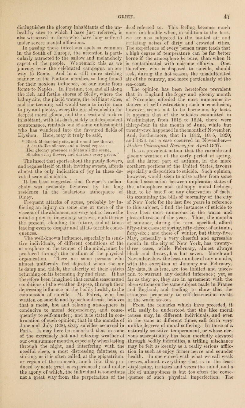 distinguishes the gloomy inhabitants of the un¬ healthy sites to which 1 have just referred, is also witnessed in those who have long suffered under severe mental afflictions. In passing those infections spots so common in the South of Europe, the attention is parti¬ cularly attracted to the sallow and melancholy aspect of the people. We remark this as we journey over the celebrated campagna on our way to Rome. And in a still more striking manner in the Pontine marshes, so long famed for their noxious influence, on our route from Rome to Naples. In Psestum, too, and all along the rich and fertile shores of Sicily, where the balmy airs, the placid waters, the brilliant skies, and the teeming soil would seem to invite man to joy and plenty, everything is shrouded in the deepest moral gloom, and the occasional forlorn inhabitant, with his dark, sickly and despondent countenance, reminds one of some unblest spirit who has wandered into the favoured fields of Elysium. Here, may it truly be said, “ Black Melancholy sits, and round her throws A death-like silence, and a dread repose : Her gloomy presence saddens all the scene. Shades every flower, and darkens every green.” The insect that sports about the gaudy flowers, and regales itself on their inviting sweets, affords almost the only indication of joy in these de¬ voted seats of malaria. It has been suggested that Cowper’s melan¬ choly was probably favoured by his long residence in the malarious atmosphere of Olney. Frequent attacks of agues, probably by in¬ flicting an injury on some one or more of the viscera of the abdomen, are very apt to leave the mind a prey to imaginary sorrows, embittering tire present, clouding the future, and at times leading even to despair and all its terrible conse¬ quences. The well-known influence, especially in sensi¬ tive individuals, of different conditions of the atmosphere on the temper of the mind, must be produced through the medium of the physical organization. There are some persons who almost uniformly feel dejected when the air is damp and thick, the alacrity of their spirits returning on its becoming dry and clear. It has therefore been imagined that certain seasons and conditions of the weather dispose, through their depressing influence on the bodily health, to the commission of suicide. M. Falret, who has written on suicide and hypochondriasis, believes that a moist, hot and relaxing atmosphere is conducive to moral despondency, and conse¬ quently to self-murder ; and it is stated in con¬ firmation of such opinion, that in the months of June and July 1806, sixty suicides occurred in Paris. It may here be remarked, that in some of the extremely hot and relaxing weather of our own summer months, especially when lasting through the night, and interfering with the needful sleep, a most distressing faintness, or sinking, as it is often called, at the epigastrium, or region of the stomach, much like that pro¬ duced by acute grief, is experienced ; and under the agony of which, the individual is sometimes not a great way from the perpetration of the deed referred to. This feeling becomes much more intolerable when, in addition to the heat, we are also subjected to the tainted air and irritating noises of dirty and crowded cities. The experience of every person must teach that a high degree of temperature can be far better borne if the atmosphere be pure, than when it is contaminated with noisome effluvia. One, therefore, who is disposed to suicide, should seek, during the hot season, the unadulterated air of the country, and more particularly of the sea-coast. The opinion has been heretofore prevalent that in England the foggy and gloomy month of November afforded the most numerous in¬ stances of self-destruction ; such a conclusion, however, seems not to be borne out by facts. It appears that of the suicides committed in Westminster, from 1812 to 1824, there were thirty-four in the month of June, while but twenty-two happened in the month of November. And, furthermore, that in 1812, 1815, 1820, and 1824, not a case occurred in November.—• Medico-Ch irurgical Review,for April 1837. It is a prevalent notion that the variable and gloomy weather of the early period of spring, and the latter part of autumn, in the more northern portions of the United States, favours especially a disposition to suicide. Such opinion, however, would seem to arise rather from some fancied association between unpleasant states of the atmosphere and unhappy moral feelings, than to be based* on any observation of facts. On examining the bills of mortality of the city of New York for the last five years in reference to this subject, I find the instances of suicide to have been most numerous in the warm and pleasant season of the year. Thus, the months of summer, during the term specified, afford fifty-nine cases; of spring, fifty-three; of autumn, forty-six ; and those of winter, but thirty-five. May, generally a very cheerful and agreeable month in the city of New York, has twenty- three cases, while February, almost always bleak and dreary, has but seven. March and November show the least number of any months, with the exception of January and February. My data, it is true, are too limited and uncer¬ tain to warrant any decided inference ; yet, so far as they go, they are in agreement with the observations on the same subject made in France and England, and tending to show that the strongest propensity to self-destruction exists in the warm season. From the remarks which have preceded, it will easily be understood that the like moral causes may, in different individuals, and even in the same at different times, call forth very unlike degrees of moral suffering. In those of a naturally sensitive temperament, or whose ner¬ vous susceptibility has been morbidly elevated through bodily infirmities, a trifling mischance may be felt as keenly as a really serious afflic¬ tion in such as enjoy firmer nerve and sounder health. In one cursed with what we call weak nerves, almost everything that is in the least displeasing, irritates and vexes the mind, and a life of unhappiness is but too often the conse¬ quence of such physical imperfection. The