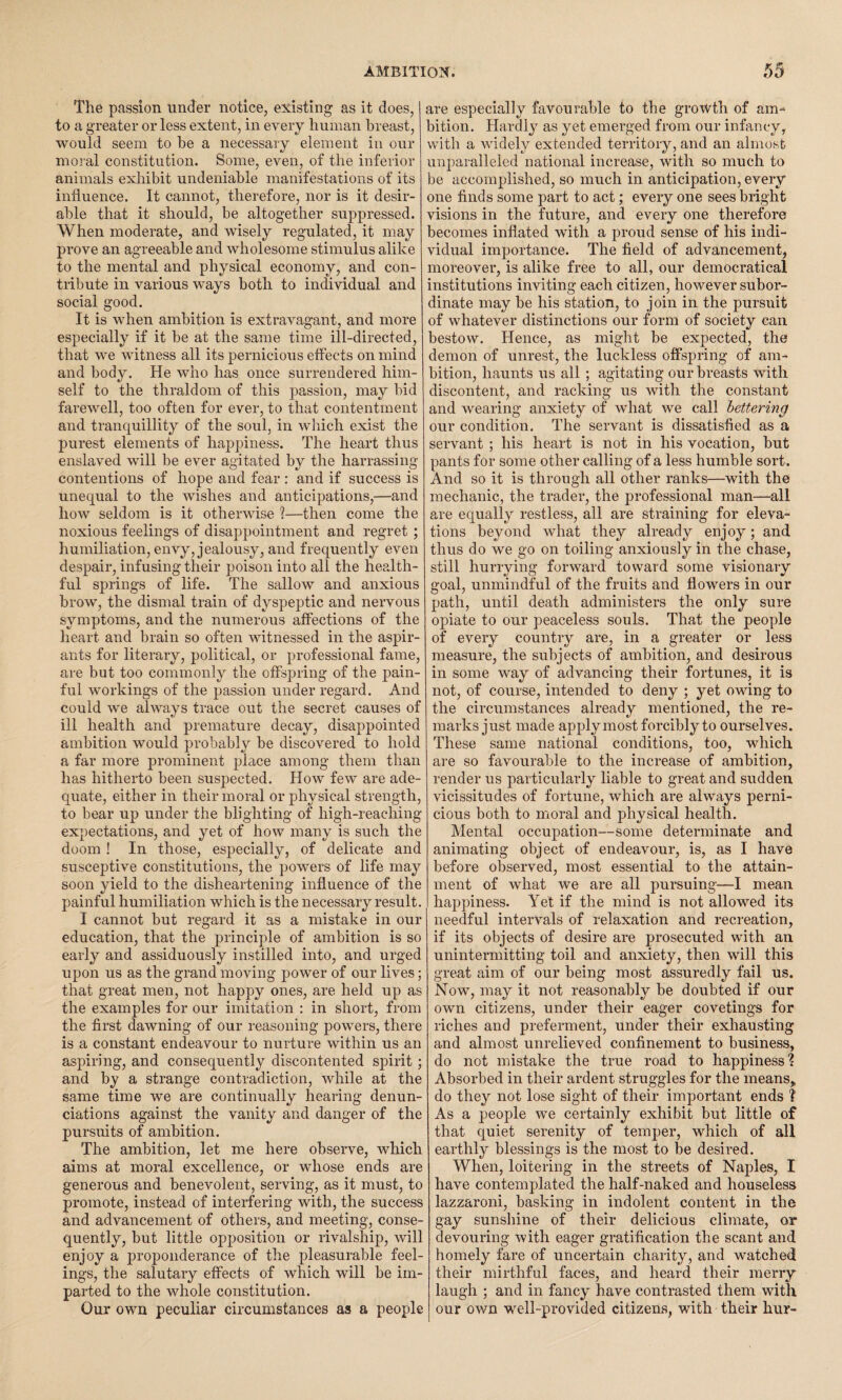 The passion under notice, existing as it does, to a greater or less extent, in every human breast, would seem to be a necessary element in our moral constitution. Some, even, of the inferior animals exhibit undeniable manifestations of its influence. It cannot, therefore, nor is it desir¬ able that it should, be altogether suppressed. When moderate, and wisely regulated, it may prove an agreeable and wholesome stimulus alike to the mental and physical economy, and con¬ tribute in various ways both to individual and social good. It is when ambition is extravagant, and more especially if it be at the same time ill-directed, that we witness all its pernicious effects on mind and body. He who has once surrendered him¬ self to the thraldom of this passion, may bid farewell, too often for ever, to that contentment and tranquillity of the soul, in which exist the purest elements of happiness. The heart thus enslaved will be ever agitated by the harrassing contentions of hope and fear : and if success is unequal to the wishes and anticipations,—and how seldom is it otherwise ?—then come the noxious feelings of disappointment and regret ; humiliation, envy, jealousy, and frequently even despair, infusing their poison into all the health¬ ful springs of life. The sallow and anxious brow, the dismal train of dyspeptic and nervous symptoms, and the numerous affections of the heart and brain so often witnessed in the aspir¬ ants for literary, political, or professional fame, are but too commonly the offspring of the pain¬ ful workings of the passion under regard. And could we always trace out the secret causes of ill health and premature decay, disappointed ambition would probably be discovered to hold a far more prominent piace among them than has hitherto been suspected. How few are ade¬ quate, either in their moral or physical strength, to bear up under the blighting of high-reaching expectations, and yet of how many is such the doom ! In those, especially, of delicate and susceptive constitutions, the powers of life may soon yield to the disheartening influence of the painful humiliation which is the necessary result. I cannot but regard it as a mistake in our education, that the principle of ambition is so early and assiduously instilled into, and urged upon us as the grand moving power of our lives; that great men, not happy ones, are held up as the examples for our imitation : in short, from the first dawning of our reasoning powers, there is a constant endeavour to nurture within us an aspiring, and consequently discontented spirit; and by a strange contradiction, while at the same time we are continually hearing denun¬ ciations against the vanity and danger of the pursuits of ambition. The ambition, let me here observe, which aims at moral excellence, or whose ends are generous and benevolent, serving, as it must, to promote, instead of interfering with, the success and advancement of others, and meeting, conse¬ quently, but little opposition or rivalship, will enjoy a preponderance 0f the pleasurable feel¬ ings, the salutary effects of which will be im¬ parted to the whole constitution. Our own peculiar circumstances as a people are especially favourable to the growth of am¬ bition. Hardly as yet emerged from our infancy, with a widely extended territory, and an almost unparalleled national increase, with so much to be accomplished, so much in anticipation, every one finds some part to act; every one sees bright visions in the future, and every one therefore becomes inflated with a proud sense of his indi¬ vidual importance. The field of advancement, moreover, is alike free to all, our democratical institutions inviting each citizen, however subor¬ dinate may be his station, to join in the pursuit of whatever distinctions our form of society can bestow. Hence, as might be expected, the demon of unrest, the luckless offspring of am¬ bition, haunts us all ; agitating our breasts with discontent, and racking us with the constant and wearing anxiety of what we call bettering our condition. The servant is dissatisfied as a servant ; his heart is not in his vocation, but pants for some other calling of a less humble sort. And so it is through all other ranks—with the mechanic, the trader, the professional man—all are equally restless, all are straining for eleva¬ tions beyond what they already enjoy; and thus do we go on toiling anxiously in the chase, still hurrying forward toward some visionary goal, unmindful of the fruits and flowers in our path, until death administers the only sure opiate to our peaceless souls. That the people of every country are, in a greater or less measure, the subjects of ambition, and desirous in some way of advancing their fortunes, it is not, of course, intended to deny ; yet owing to the circumstances already mentioned, the re¬ marks just made apply most forcibly to ourselves. These same national conditions, too, which are so favourable to the increase of ambition, render us particularly liable to great and sudden vicissitudes of fortune, which are always perni¬ cious both to moral and physical health. Mental occupation—some determinate and animating object of endeavour, is, as I have before observed, most essential to the attain¬ ment of what we are all pursuing—I mean happiness. Yet if the mind is not allowed its needful intervals of relaxation and recreation, if its objects of desire are prosecuted with an unintermitting toil and anxiety, then will this great aim of our being most assuredly fail us. Now, may it not reasonably be doubted if our own citizens, under their eager covetings for riches and preferment, under their exhausting and almost unrelieved confinement to business, do not mistake the true road to happiness? Absorbed in their ardent struggles for the means, do they not lose sight of their important ends ? As a people we certainly exhibit but little of that quiet serenity of temper, which of all earthly blessings is the most to be desired. When, loitering in the streets of Naples, I have contemplated the half-naked and houseless lazzaroni, basking in indolent content in the gay sunshine of their delicious climate, or devouring with eager gratification the scant and homely fare of uncertain charity, and watched their mirthful faces, and heard their merry laugh ; and in fancy have contrasted them with our own well-provided citizens, with their hur-