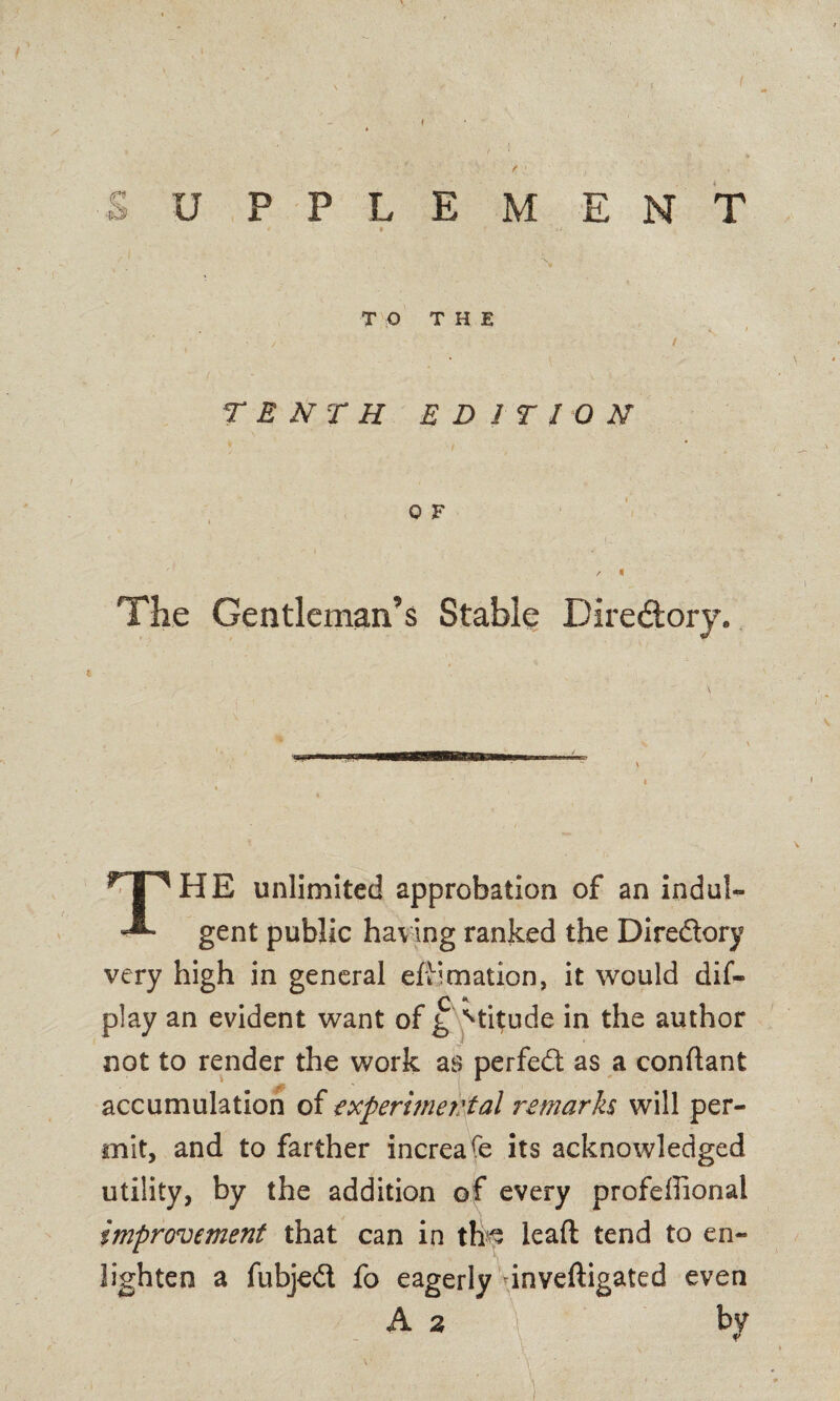 TO THE • / - / TENTH EDITION 0 F / f The Gentleman’s Stable Directory. .... .. \ 1 1 THE unlimited approbation of an indul¬ gent public having ranked the Diredory very high in general effimation, it would dif- play an evident want of g Mitude in the author not to render the work as perfed as a conflant accumulation of experimer:tal remarks will per¬ mit, and to farther increafe its acknowledged utility, by the addition of every profeffional improvement that can in th^ leaft tend to en¬ lighten a fubjed fo eagerly dnveftigated even A 2 \ by