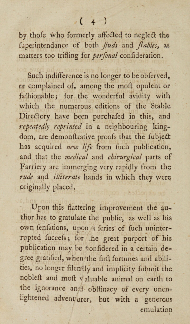 by thofe who formerly affedted to negledt the fuperintendance of both Jluds and ft able s9 as matters too trifling for per final confideration. Such indifference is no longer to be obferved, or complained of, among the moft opulent or fafhionable; for the wonderful avidity with which the numerous editions of the Stable Diredory have been purchafed in this, and repeatedly reprinted in a neighbouring king¬ dom, are demonftrative proofs that the fubjedt has acquired new life from fuch publication, and that the medical and chirurgical parts of Farriery are immerging very rapidly from the rude and illiterate hands in which they were originally placed. Upon this flattering improvement the au¬ thor has to gratulate the public, as well as his own fenfations, upon \ feries of fuch uninter- ♦ rupted fuccefs; for ..he great purport of his publication may be ^onfidered in a certain de- / gree gratified, when'the firft fortunes and abili- * # ties, no longer filen tly and implicity fubmit the nobleft and moft Valuable animal on earth to the ignorance an’d obftinacy of every unen¬ lightened adventurer, but with a generous emulation