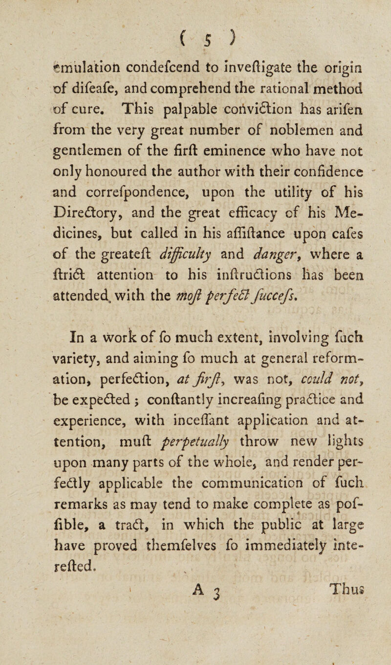 Emulation condefcend to inveftigate the origin of difeafe, and comprehend the rational method of cure. This palpable cofividion has arifen from the very great number of noblemen and gentlemen of the firft eminence who have not only honoured the author with their confidence and correfpondence, upon the utility of his Directory, and the great efficacy of his Me¬ dicines, but called in his affiftance upon cafes of the greateft difficulty and danger, where a ftridl attention to his inftrudions has been attended with the mojl perfedl fuccefs. In a work of fo much extent, involving fuch variety, and aiming fo much at general reform¬ ation, perfedion, at jirjf was not, cculd not, be expeded ; conftantly increafing pradice and experience, with incefl'ant application and at¬ tention, mu ft perpetually throw new lights upon many parts of the whole, and render per- fedly applicable the communication of fuch remarks as may tend to make complete as pof- fible, a trad, in which the public at large have proved themfelves fo immediately inte- refted. A 3 Thus