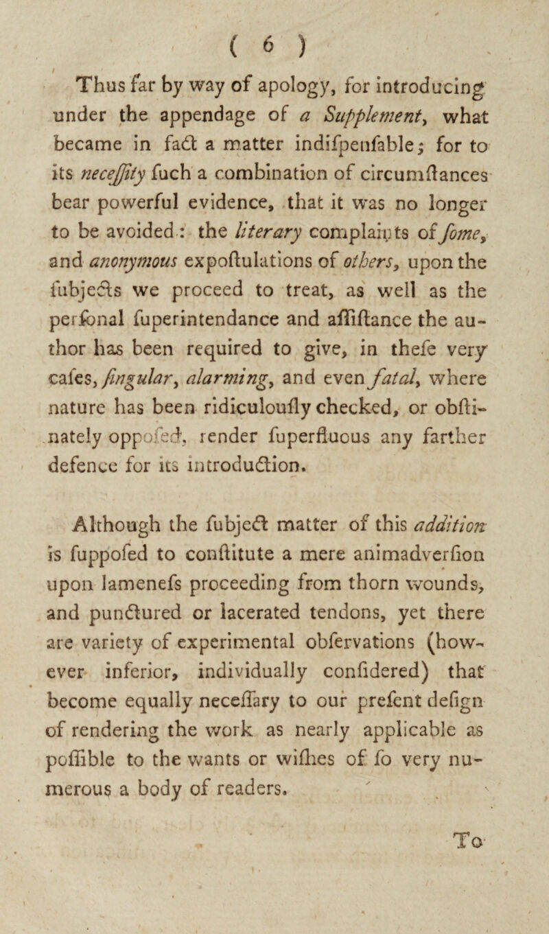 Thus far by way of apology, for introducing under the appendage of a Supplement, what became in fad a matter indifpenfable; for to its necejjity fuch a combination of circumftances bear powerful evidence, that it was no longer to be avoided : the literary complaints offome, and anonymous expoftulations of others, upon the fubjeds we proceed to treat, as well as the perfonal fuperintendance and affiftance the au¬ thor has been required to give, in thefe very cafes, fingular^ alarming, and even fatal> where nature has been ridiculoudy checked, or obfti- nately oppofech render fuperfluous any farther defence for us introdudion. Although the fubjed matter of this addition is fuppofed to conftitute a mere animadverfion upon lamenefs proceeding from thorn wounds, and pundured or lacerated tendons, yet there are variety of experimental obfervations (how¬ ever inferior, individually confidered) that become equally necelTary to our prefent defign of rendering the work as nearly applicable as pGffible to the wants or wifhes of fo very nu¬ merous a body of readers. To*