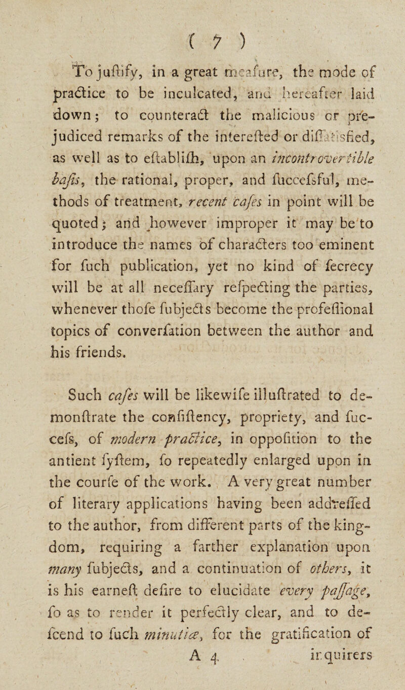 To juftify, in a great meafure, the mode of practice to be inculcated, and hereafter laid down: to counteract the malicious cr ore- A judiced remarks of the interefted or diftahsfied, as well as to eftablifh, upon an incontrovertible baji$% the rational, proper, and 111ccefsfui, me¬ thods of treatment, recent cafes in point will be quoted; and however improper it may be to introduce the names of characters too eminent for fuch publication, yet no kind of fecrecy will be at all neceffary refpedting the parties, whenever thofe fubje&s become the prcfeflional topics of converfation between the author and his friends. Such cafes will be likewife illuflrated to de¬ mon ft rate the confiftency, propriety, and fuc- cefs, of modern practice, in oppofition to the antient fyftem, fo repeatedly enlarged upon in the courfe of the work. A very great number of literary applications having been addtdled to the author, from different parts of the king¬ dom, requiring a farther explanation upon many fubjeds, and a continuation of others, it is his earneft; deftre to elucidate every pajjage, fo as to render it perfectly clear, and to de~ icend to fuch minutiae, for the gratification of A 4 . inquirers
