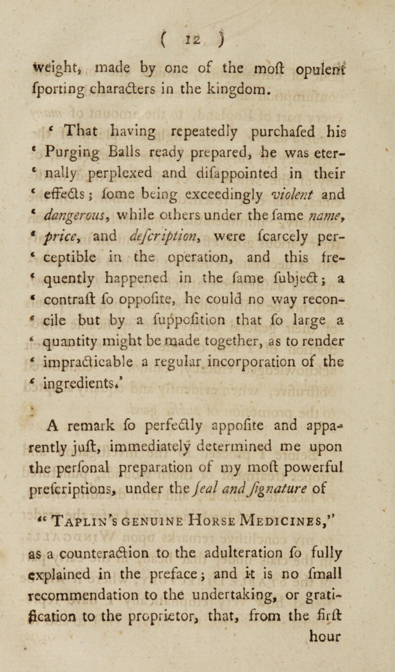 weight, made by one of the moft opulent fporting characters in the kingdom. 4 That having repeatedly purchafed his e Purging Balls ready prepared, he was eter- 4 nally perplexed and difappointed in their c efFeCls; fome being exceedingly violent and 4 dangerous, while others under the fame name, f price, and deferiptmi, were fcarcely per- 4 ceotible in the operation, and this fre- 4 quently happened in the fame lubjeCt; a 4 contrail fo oppofite, he could no way recon- * cile but by a fuppoiition that fo large a 4 quantity might be made together, as to render 4 impracticable a regular, incorporation of the c ingredients/ A remark fo perfectly appofite and appa^ rently juft, immediately determined me upon the perfonal preparation of my mod powerful prescriptions, under the Jeal andJignature of 4C Taplin’s genuine Horse Medicines/’ as a counteraction to the adulteration fo fully explained in the preface; and it is no fmall recommendation to the undertaking, or grati¬ fication to the proprietor, that, from the firft hour