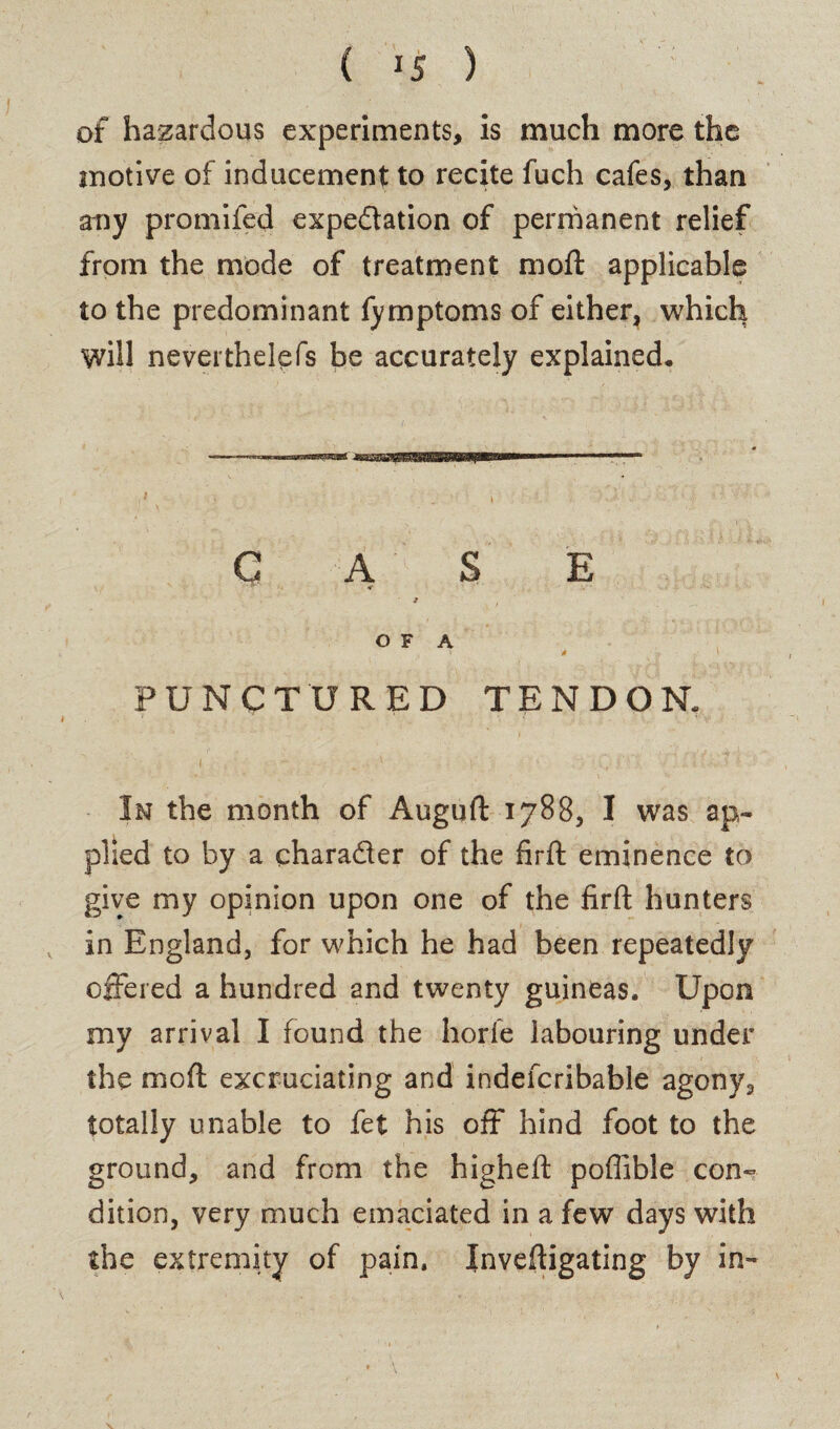 of hazardous experiments, is much more the motive of inducement to recite fuch cafes, than any promifed expectation of permanent relief from the mode of treatment moft applicable to the predominant fymptoms of either, which will nevertheless be accurately explained* CASE O F A , ’ * > PUNCTURED TENDON. i  . i , • In the month of Auguft 1788, I was ap¬ plied to by a charader of the firft eminence to give my opinion upon one of the firft hunters in England, for which he had been repeatedly offered a hundred and twenty guineas. Upon my arrival I found the horfe labouring under the moft excruciating and indefcribable agony, totally unable to fet his off hind foot to the ground, and from the higheft poflible con¬ dition, very much emaciated in a few days with the extremity of pain, Inveftigating by in-