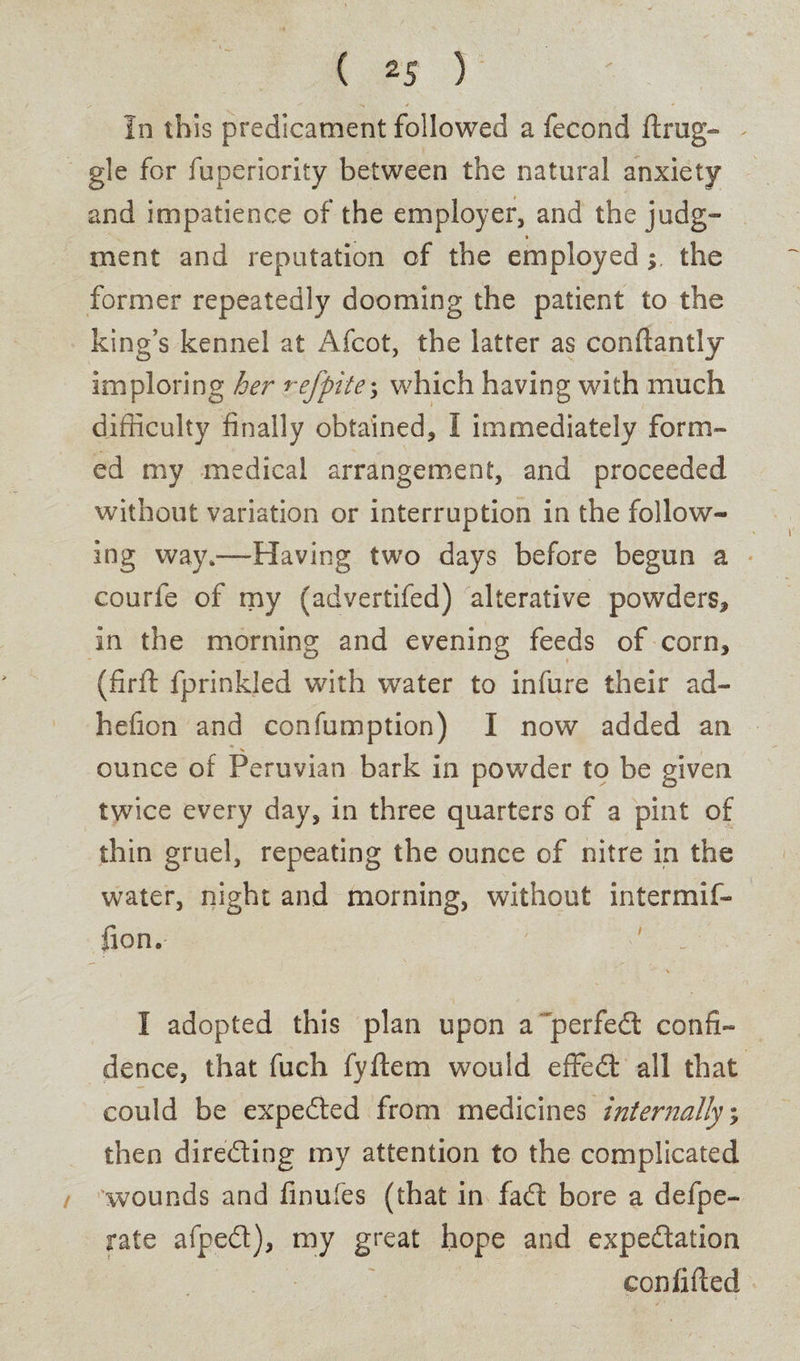 / <’“ • s / f * In this predicament followed a fecond ftrag¬ gie for fuperiority between the natural anxiety and impatience of the employer, and the judg¬ ment and reputation of the employed ; the former repeatedly dooming the patient to the king’s kennel at Afcot, the latter as conftantly imploring her refpite\ which having with much difficulty finally obtained, I immediately form™ ed my medical arrangement, and proceeded without variation or interruption in the follow¬ ing way,—Having two days before begun a courfe of my (advertifed) alterative powders, in the morning and evening feeds of corn, (firft fprinkled with water to infure their ad- hefion and confumption) I now added an ounce of Peruvian bark in powder to be given twice every day, in three quarters of a pint of thin gruel, repeating the ounce of nitre in the water, night and morning, without intermif- fion. ' „ \ I adopted this plan upon a perfed confi¬ dence, that fuch fyftem would effed all that could be expeded from medicines internally % then direding my attention to the complicated wounds and finufes (that in fad bore a defpe- rate afped), my great hope and expedatlon confided