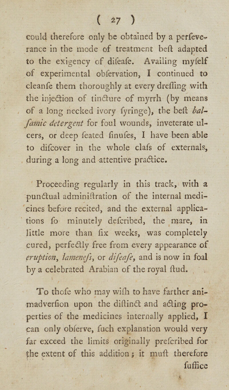 could therefore only be obtained by a perfeve^ ranee in the mode of treatment heft adapted to the exigency of difeafe. Availing myfelf of experimental obfervation, I continued to cleanfe them thoroughly at every drefling with the injedtion of tindture of myrrh (by means of a long necked ivory fyringe), the bell: bal- famic detergent for foul wounds, inveterate ul¬ cers, or deep feated finufes, I have been able to difeover in the whole clafs of externals, during a long and attentive practice. Proceeding regularly in this track, with a punctual adminiftration of the internal medi¬ cines before recited, and the external applica¬ tions fo minutely deferibed, the mare, in little more than fix weeks, was completely cured, perfectly free from every appearance of eruption, lamenefs, or difeafe, and is now in foal by a celebrated Arabian of the royal (tud. To thofe who may wifh to have farther ani- madverfion upon the diftindt and adling pro¬ perties of the medicines internally applied, I can only obferve, fuch explanation would very far exceed the limits originally preferibed for the extent of this addition $ it muft therefore fuffice
