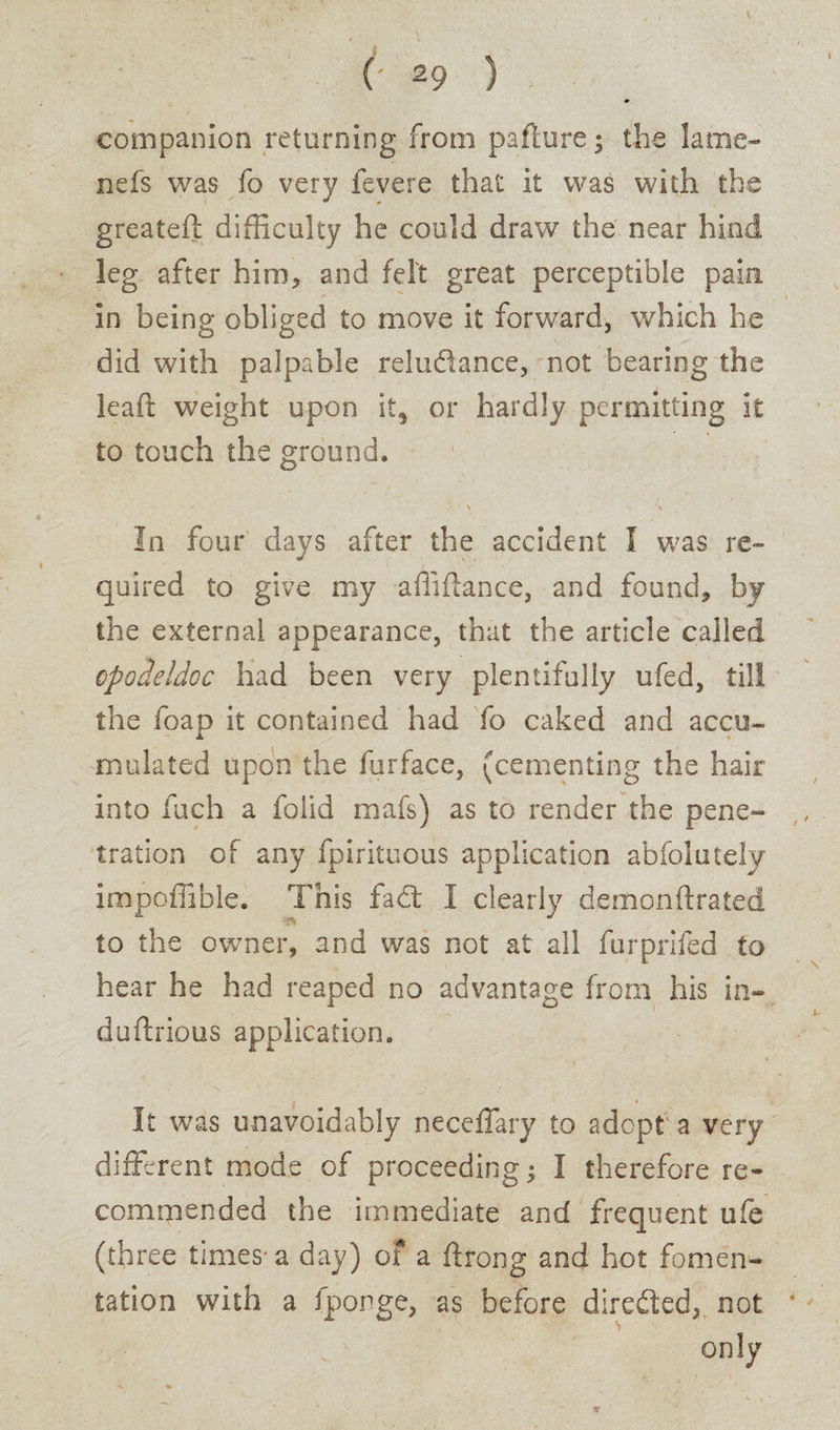 companion returning from pafture; the lame- nefs was fo very fevere that it was with the greateft difficulty he could draw the near hind kg after him, and felt great perceptible pain in being obliged to move it forward, which he did with palpable reludance, not bearing the lead: weight upon it, or hardly permitting it to touch the ground. ' \ \ In four days after the accident I was re¬ quired to give my affiftance, and found, by the external appearance, that the article called opodeldoc had been very plentifully ufed, till the foap it contained had fo caked and accu¬ mulated upon the furface, (cementing the hair into fuch a folid mafs) as to render the pene¬ tration of any fpiritcous application abfolutelv impoffible. This fad: I clearly demonftrated to the owner, and was not at all furprifed to hear he had reaped no advantage from his in- duftrious application. It was unavoidably neceffary to adept a very different mode of proceeding; I therefore re¬ commended the immediate and frequent ufe (three times-a day) of a flrong and hot fomen¬ tation with a fponge, as before direded, not * only