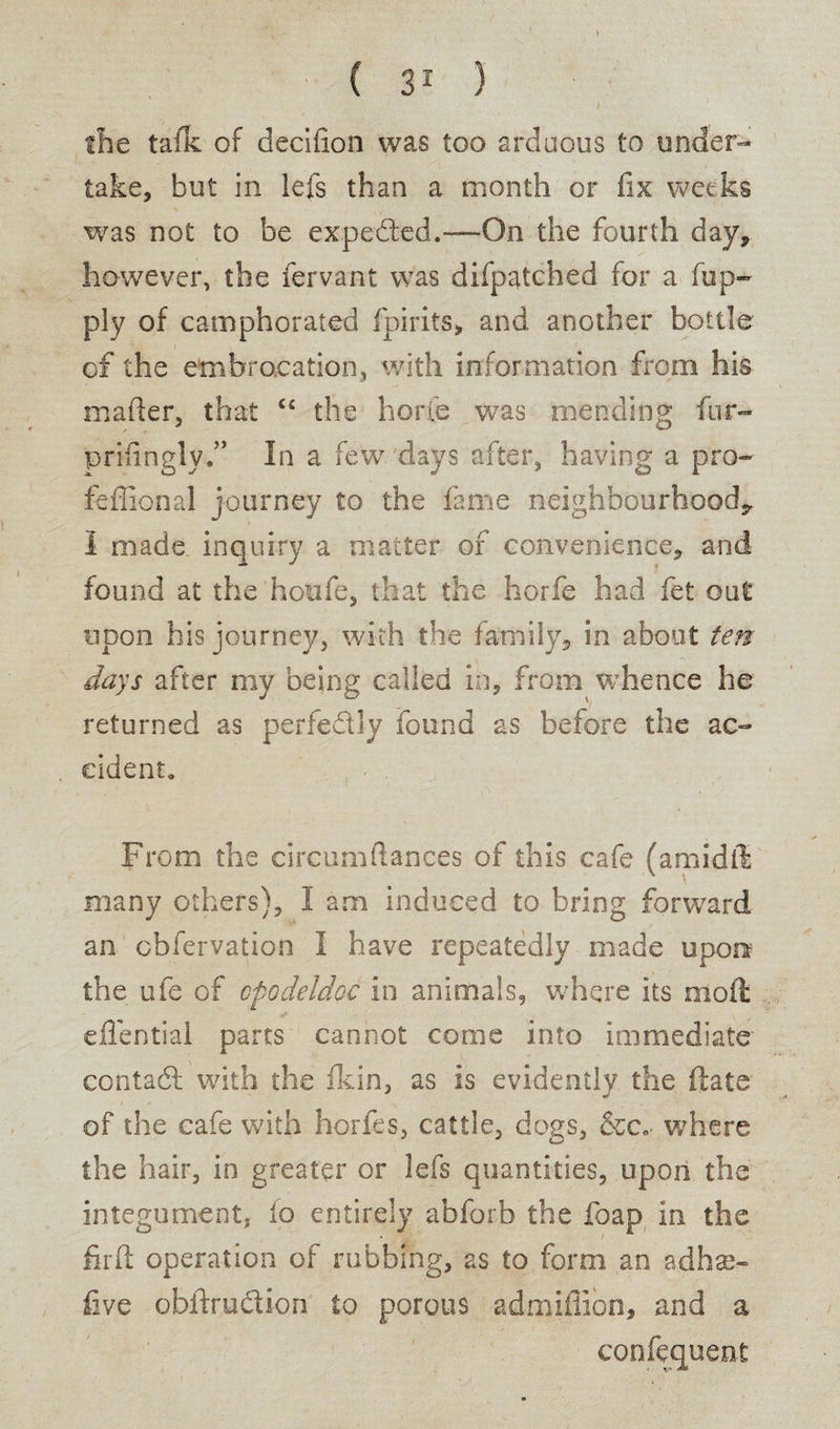 the tafk of decifion was too arduous to under¬ take, but in lefs than a month or fix weeks was not to be expeded.—On the fourth day, however, the fervant was difpatched for a fup- ply of camphorated fpirits, and another bottle of the embrocation, with information from his matter, that ct the horie was mending fur- prifingly.” In a few 'days after, having a pro- fefiional journey to the fame neighbourhood^ I made, inquiry a matter of convenience, and found at the houfe, that the horfe had fet out upon his journey, with the family, in about ten days after my being called in, from whence he returned as perfedly found as before the ac¬ cident. From the circumftances of this cafe (amidll many others), 1 am induced to bring forward an cbfervation I have repeatedly made upon' the ufe of opodeldoc in animals, where its nlott: efifential parts cannot come into immediate contad with the fkin, as is evidently the ftate of the cafe with horfes, cattle, dogs, &c» where the hair, in greater or lefs quantities, upon the integument, lo entirely abforb the foap. in the firft operation of rubbing, as to form an adhae- five obftrudion to porous admiflion, and a confequent