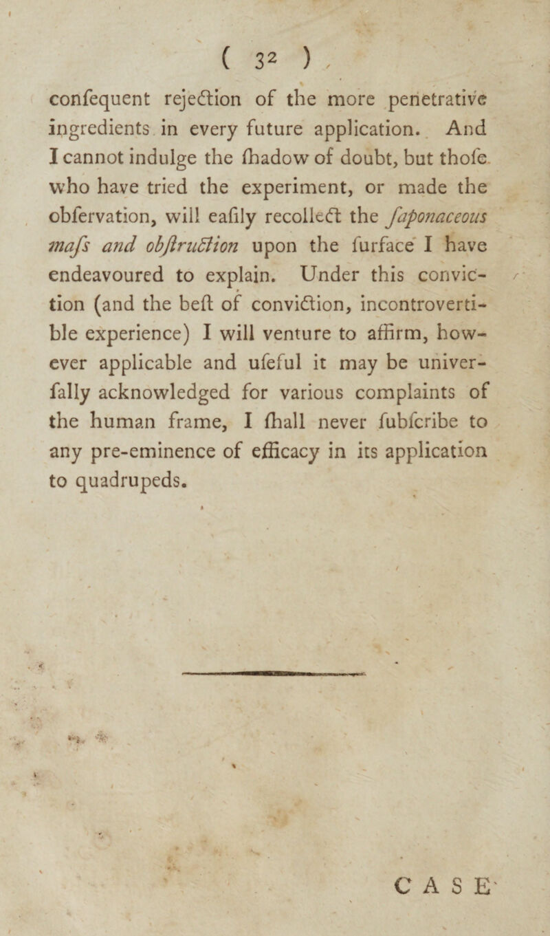 confequent rejection of the more penetrative ingredients in every future application. And I cannot indulge the ffiadow of doubt, but thole who have tried the experiment, or made the oblervation, will eafiiy recoiled: the faponaceous mafs and objlruttion upon the furface I have endeavoured to explain. Under this corivic- 9 tion (and the belt of convidion, incontroverti¬ ble experience) I will venture to affirm, how¬ ever applicable and ufeful it may be univer- fally acknowledged for various complaints of the human frame, I fhall never fubferibe to any pre-eminence of efficacy in its application to quadrupeds. i I % CASE