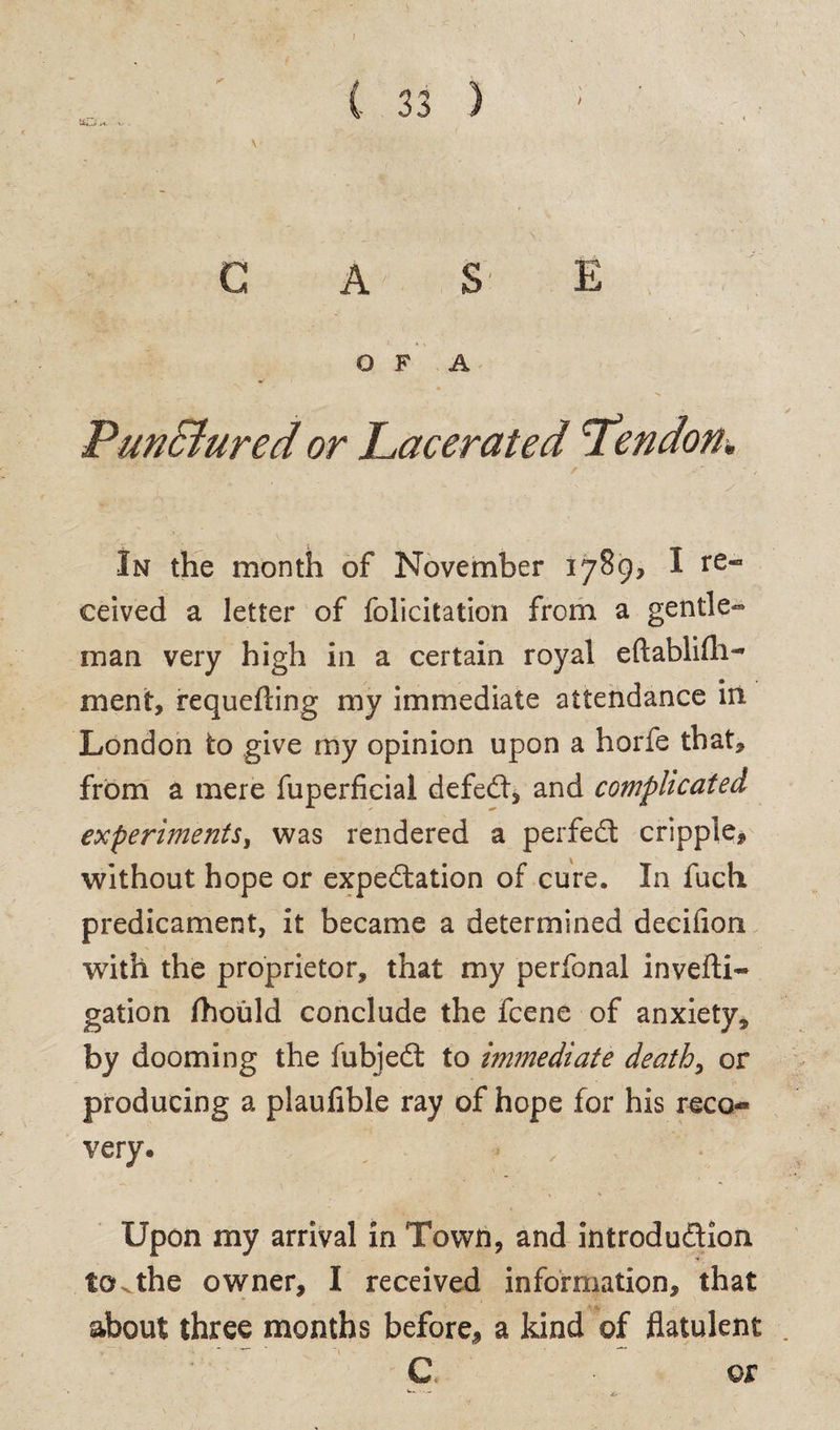 / PunBured or Lacerated Lendon, In the month of November 1789, I re¬ ceived a letter of felicitation from a gentle¬ man very high in a certain royal eftablifli^ ment, requefting my immediate attendance in London to give my opinion upon a horfe that, from a mere fuperficial defeCt, and complicated experiments, was rendered a perfect cripple, without hope or expectation of cure. In fuch predicament, it became a determined decifion with the proprietor, that my perfonal invefti- gation fhould conclude the feene of anxiety* by dooming the fubjeCt to immediate deaths or producing a plaufible ray of hope for his reco<* very* , Upon my arrival in Town, and introduction to.the owner, I received information, that about three months before, a kind of flatulent C or