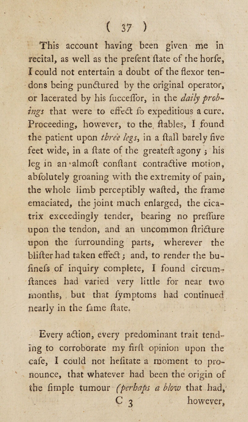 This account having been given me in recital, as well as the prefent ftate of the horfe, I could not entertain a doubt of the flexor ten¬ dons being pundtured by the original operator, or lacerated by his fucceffor, in the daily prob¬ ings that were to effedt fo expeditious a cure. Proceeding, however, to the, ftables, I found the patient upon three legs, in a flail barely five « «. feet wide, in a fiate of the greateft agony ; his leg in an*almoft conflant contraftive motion, abfolutely groaning with the extremity of pain, the whole limb perceptibly wafted, the frame emaciated, the joint much enlarged, the cica¬ trix exceedingly tender, bearing no preflure upon the tendon, and an uncommon ftridture upon the furrounding parts, wherever the blifterhad taken effedt; and, to render the bu¬ ll nefs of inquiry complete, I found circum- ftances had varied very little for near two months, but that fymptoms had continued nearly in the fame ftate. Every addon, every predominant trait tend- ing to corroborate my firft opinion upon the cafe, I could not hefitate a moment to pro¬ nounce, that whatever had been the origin of the Ample tumour (perhaps a blow that had, C 3 however,