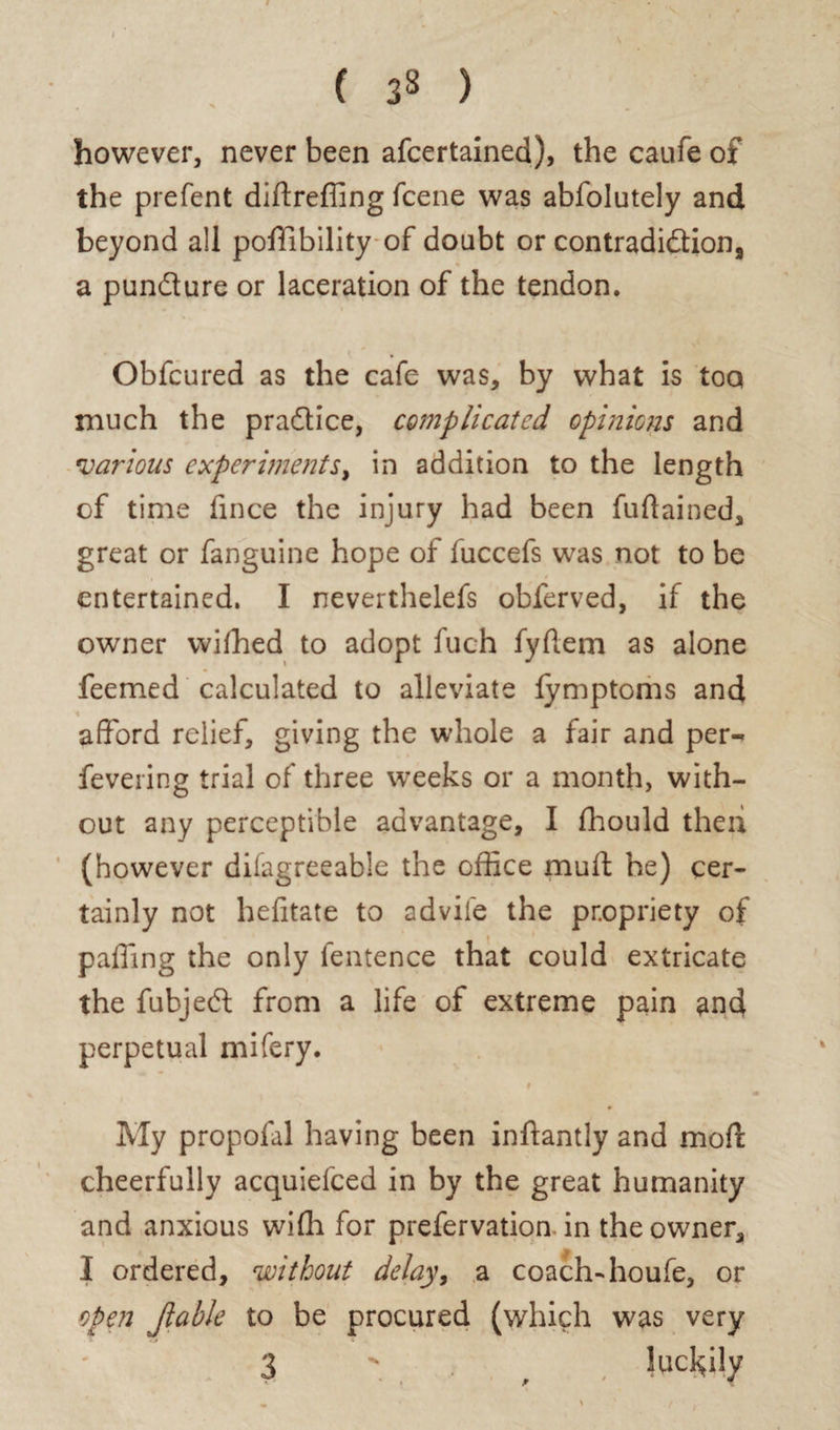 ( 3S ) however, never been afcertained), the caufe of the prefent diftreffing fcene was abfolutely and beyond all pofftbility of doubt or contradi&ion, a pun&ure or laceration of the tendon. Obfcured as the cafe was, by what is too much the practice, complicated opinions and *various experiments, in addition to the length of time fince the injury had been fuflained, great or fanguine hope of fuccefs was not to be entertained. I neverthelefs obferved, if the owner wifhed to adopt fueh fyflem as alone feemed calculated to alleviate lymptoms and afford relief, giving the whole a fair and per-* fevering trial of three weeks or a month, with¬ out any perceptible advantage, I fhould then (however difagreeable the office mult he) cer¬ tainly not hefitate to advile the propriety of paffing the only fentence that could extricate the fubjed from a life of extreme pain and perpetual mifery. « My propofal having been inftantly and mod: cheerfully acquiefced in by the great humanity and anxious wiffi for prefervatioa in the owner, I ordered, without delay, a coach-houfe, or open Jlable to be procured (which was very