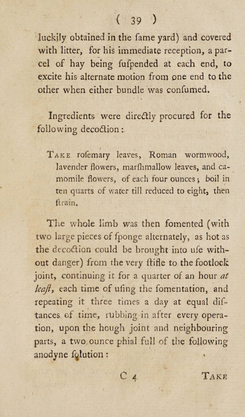 luckily obtained in the fame yard) and covered with litter, for his immediate reception, a par¬ cel of hay being fufpended at each end, to excite his alternate motion from one end to the other when either bundle was confumed. Ingredients were diredly procured for the following decodion: 1 'j .  Take rofemary leaves, Roman wormwood, lavender flowers, marfhmallow leaves, and ca¬ momile flowers, of each four ounces; boil in ten quarts of water till reduced to eight, then ft rain. The whole limb was then fomented (with two large pieces of fponge alternately, as hot as the decodion could be brought into ufe with¬ out danger) from the very ftifle to the footlock joint, continuing it for a quarter of an hour at leajly each time of tiling the fomentation, and repeating it three times a day at equal dis¬ tances of time, rubbing in after every opera¬ tion, upon the hough joint and neighbouring parts, a two ounce phial full of the following anodyne f^lution: C 4 t Take