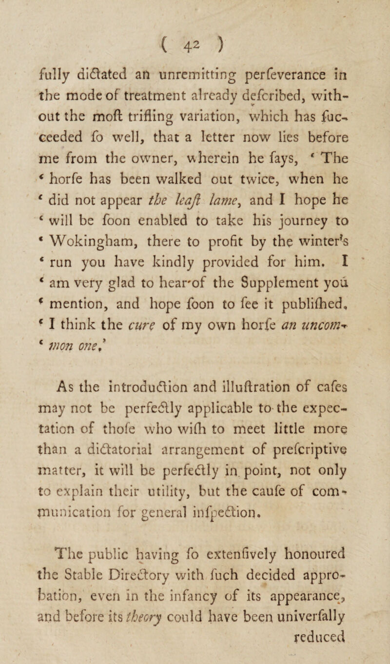 ( 4* ) fully dictated an unremitting perfeverance in the mode of treatment already defcribed, with¬ out the mod trifling variation, which has fuc- ceeded fo well, that a letter now lies before me from the owner, u herein he fays, * The € horfe has been walked out twice, when he 1 did not appear the leajl lame, and I hope he c will be foon enabled to take his journey to * Wokingham, there to profit by the winters * run you have kindly provided for him. I 1 am very glad to hearof the Supplement you * mention, and hope foon to fee it published, € I think the cure of my own horfe a?2 uncotn-r c on one,' As the introduction and illuftration of cafes may not be perfectly applicable to the expec¬ tation of thofe who wifh to meet little more than a dictatorial arrangement of prescriptive matter, it will be perfectly in point, not only to explain their utility, but the caufe of com-’ munication for general infpeCtion. The public having fo extenfively honoured the Stable Directory with fuch decided appro¬ bation, even in the infancy of its appearance, and before its theory could have been univerfally reduced