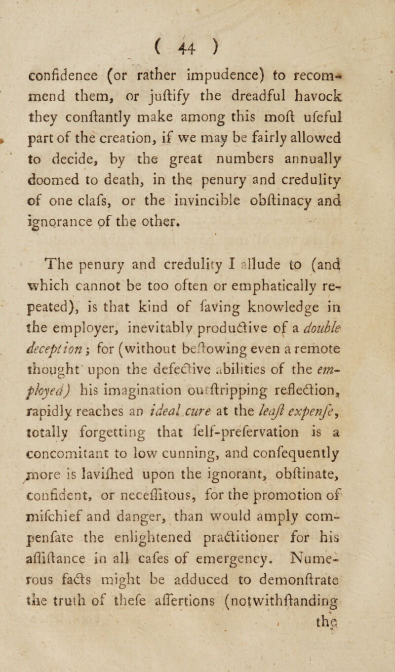 confidence (or rather impudence) to recom¬ mend them, or juftify the dreadful havock they conftantly make among this mod ufeful part of the creation, if we may be fairly allowed to decide, by the great numbers annually doomed to death, in the penury and credulity of one clafs, or the invincible obftinacy and ignorance of the other. The penury and credulity I rllude to (and which cannot be too often or emphatically re¬ peated), is that kind of having knowledge in the employer, inevitablv produdive of a double deception; for (without be .lowing even a remote thought upon the defective abilities of the em¬ ployed) his imagination oiuftripping refledion, rapidly reaches an ideal cure at the leaft expenfe^ totally forgetting that felf-prefervation is a concomitant to low cunning, and confequently more is lavifhed upon the ignorant, obftinate, confident, or necefiitous, for the promotion of mifchief and danger, than would amply com- penfate the enlightened praditioner for his afiiftance in all cafes of emergency. Nume¬ rous fads might be adduced to demonftrate the truth of tliefe aflertions (notwithftanding % - the