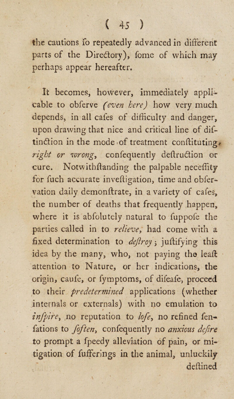 / ( 45 ) the cautions fo repeatedly advanced in different parts of the Diredory), fome of which may perhaps appear hereafter* f■' ' - • / ( ‘ ; . , It becomes, however, immediately appli¬ cable to obferve (even here) how very much depends, in all cafes of difficulty and danger, upon drawing that nice and critical line of dif- tindion in the mode^of treatment conftituting* right or wrong, confeqtiently deftrudion or cure. Notwithftanding the palpable neceffity for fuch accurate inveftigation, time and obfer- vation daily demonftrate, in a variety of cafes, the number of deaths that frequently happen, where it is abfolutely natural to fuppofe the parties called in to relieve, had come with a fixed determination to dejlroy $ juftifying this idea by the many, who, not paying the ieaft attention to Nature, or her indications, the origin, caufe, or fymptoms, of difeafe, proceed to their predetermined applications (whether internals or externals) with no emulation to infpire, no reputation to lofie, no refined fen- fations to fof ten, confequently no anxious defire to prompt a fpeedy alleviation of pain, or mi¬ tigation of fufferings in the animal, unluckily deftined \