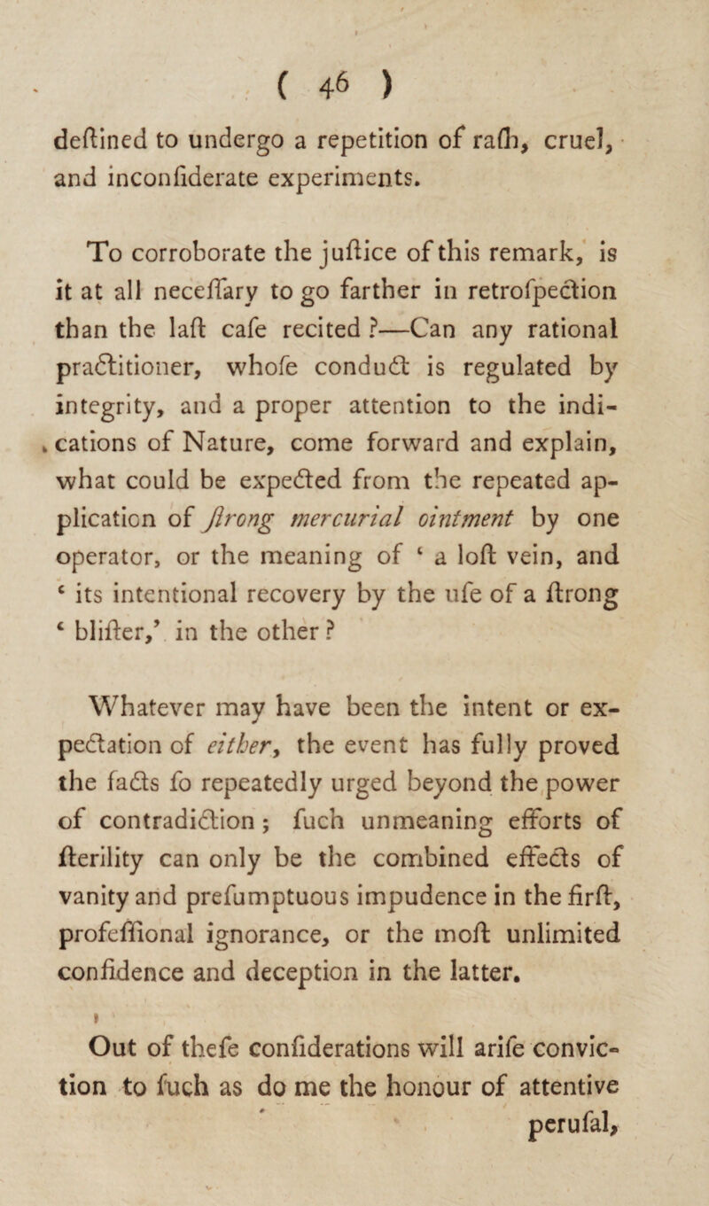 defined to undergo a repetition of rafh, cruel, and inconfiderate experiments. To corroborate the juftice of this remark, is it at all neceflary to go farther in retrofpection than the laft cafe recited ?—Can any rational pradtitioner, whofe condudt is regulated by integrity, and a proper attention to the indi- . cations of Nature, come forward and explain, what could be expedted from the repeated ap¬ plication of Jlrong mercurial ointment by one operator, or the meaning of 1 a loft vein, and c its intentional recovery by the ufe of a ftrong c blifter/ in the other ? Whatever may have been the intent or ex¬ pedition of either, the event has fully proved the fadts fo repeatedly urged beyond the power of contradidlion; fuch unmeaning efforts of fterility can only be the combined effects of vanity and prefumptuous impudence in the firft, profefiional ignorance, or the moft unlimited confidence and deception in the latter. » ■ Out of thefe confiderations will arile convic¬ tion to fuch as do me the honour of attentive V