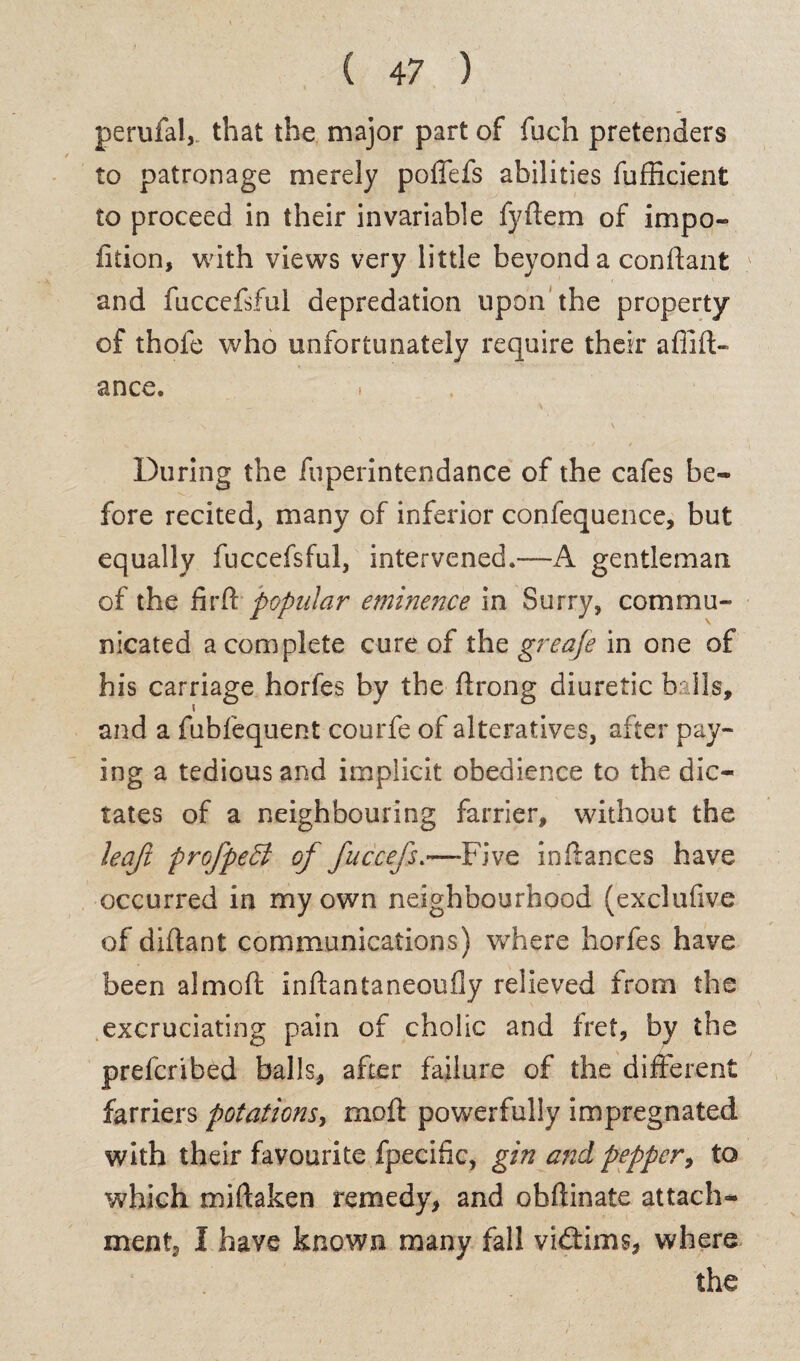 perufal, that the major part of fuch pretenders to patronage merely poflefs abilities fufficient to proceed in their invariable fyftem of impo- fition, with views very little beyond a conffant and fuccefsful depredation upon the property of thole who unfortunately require their afiift- ance. » . . During the fuperintendance of the cafes be¬ fore recited, many of inferior confequence, but equally fuccefsful, intervened.—A gentleman of the firft popular eminence in Surry, commu¬ nicated a complete cure of the greafe in one of his carriage horfes by the ffrong diuretic balls, and a fubfequent courfe of alteratives, after pay¬ ing a tedious and implicit obedience to the dic¬ tates of a neighbouring farrier, without the leaji profpeft of fuccefs.—-Five in fiances have occurred in my own neighbourhood (exclufive of diflant communications) where horfes have been a!mod inftantaneoufly relieved from the excruciating pain of cholic and fret, by the prefcribed balls, after failure of the different farriers potations, moil powerfully impregnated with their favourite fpecific, gin and pepper, to which miftaken remedy, and obftinate attach¬ ment, I have known many fall vidtims, where the