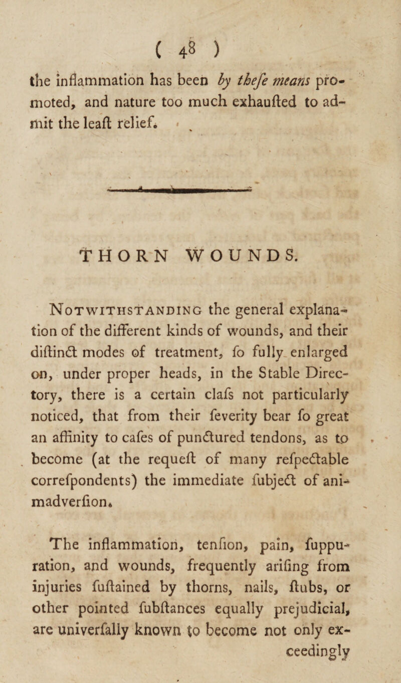 the inflammation has been by thefe means pro¬ moted, and nature too much exhaufted to ad¬ mit the leaf! relief. % • ' i i • • * i' m W* a \ * THORN WOUNDS. Notwithstanding the general explana¬ tion of the different kinds of wounds, and their diftindt modes of treatment, fo fully enlarged on, under proper heads, in the Stable Direc¬ tory, there is a certain clafs not particularly noticed, that from their feverity bear fo great an affinity to cafes of pundtured tendons, as tp become (at the requeft of many refpedtable correfpondents) the immediate fubjedt of ani- madverfion* The inflammation, tenfion, pain, fuppu- ration, and wounds, frequently arifing from injuries fuftained by thorns, nails, flubs, or other pointed fubftances equally prejudicial, are univerfaliy known to become not only ex¬ ceedingly