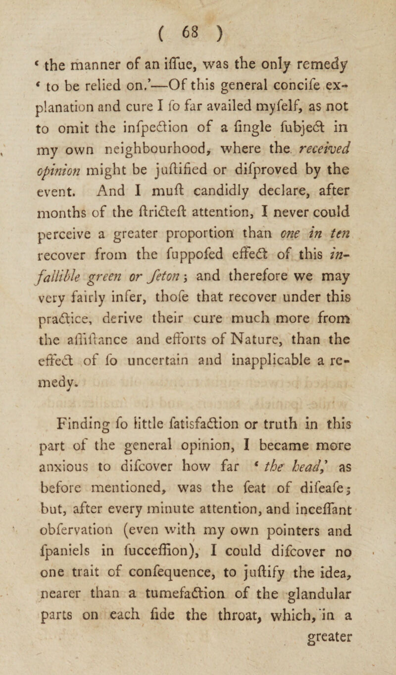 c the manner of an iffue, was the only remedy € to be relied on.’—Of this general concife ex¬ planation and cure I fo far availed myfelf, as not to omit the infpedion of a Angle fubjed in my own neighbourhood, where the received opinion might be juftified or difproved by the event. And I muft candidly declare, after months of the ftridefl: attention, I never could perceive a greater proportion than one in ten recover from the fuppofed effed of this in¬ fallible green or Jeton; and therefore we may very fairly infer, thofe that recover under this pradice, derive their cure much more from the a Alliance and efforts of Nature, than the effed of fo uncertain and inapplicable a re¬ medy. Finding fo little fatisfadion or truth in this part of the general opinion, I became more anxious to difcover how far * the head,' as before mentioned, was the feat of difeafej but, after every minute attention, and inceffant obfervation (even with my own pointers and fpaniels in fucceffion), I could difcover no one trait of confequence, to juftify the idea, nearer than a tumefadion of the glandular parts on each fide the throat, which, in a greater s'