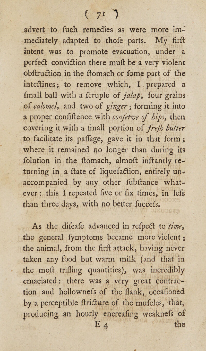 ( 7* 1 advert to fuch remedies as were more im¬ mediately adapted to thofe parts. My firft: intent was to promote evacuation, under a perfedt convidtion there mu ft be a very violent obftrudtion in the ftomach or fome part of the inteftines; to remove which, I prepared a fmall ball with a fcruple of jalap, four grains of calomel, and two of ginger; forming it into a proper confidence with confetve of hips, then covering it with a fmall portion of frejh butter to facilitate its paflage, gave it in that form; where it remained po longer than during its folution in the ftomach, almoft inftantly re¬ turning in a ftate of liquefadtion, entirely un¬ accompanied by any other fubftance what¬ ever : this I repeated five or fix times, in lefs than three days, with no better fuccefs. As the difeafe advanced in refpedt to time, the general fymptoms became more violent $ the animal, from the firft attack, having never taken any food but warm milk (and that in the moft trifling quantities), was incredibly emaciated: there was a very great contrac¬ tion and hollownefs of the flank, occafioned by a perceptible ftridture of the mufcles, that, producing an hourly encreafing weaknefs of £ 4 the 4