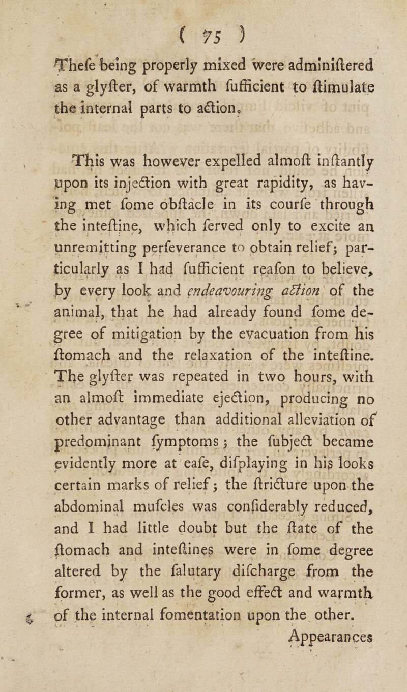 ■ ' » Thefe being properly mixed were adminiftered as a glyfter, of warmth fufficient to ftimulate the internal parts to adliom This was however expelled almoft inftantly Upon its injection with great rapidity, as hav¬ ing met fome obftacle in its courfe through the inteftine, which ferved only to excite an unremitting perfeverance to obtain relief; par¬ ticularly as I had fufficient rpafon to believe, by every look and endeavouring atlion of the animal, that he had already found fome de¬ gree of mitigation by the evacuation from his ftomach and the relaxation of the inteftine. The glyfter was repeated in two hours, with an almoft immediate eje&ion, producing no other advantage than additional alleviation of predominant fymptoms; the fubjedt became evidently more at eafe, difplaying in his looks certain marks of relief; the ftridture upon the abdominal mufcles was confiderably reduced, and I had little doubt but the ftate of the ftomach and inteftines were in fome degree altered by the falutary difcharge from the former, as well as the good effedt and warmth of the internal fomentation upon the other. Appearances