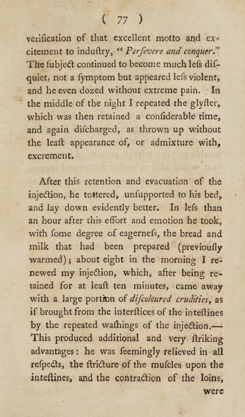 verification of that excellent motto and ex- citement to induftry, Perfevere and conquer ” The fubjedl continued to become much lefs dif- quiet, not a fyrnptom but appeared lefs violent* and he even dozed without extreme pain. In the middle of the night I repeated the glyfter, which was then retained a confiderable time* and again difcharged, as thrown up without the lead: appearance of, or admixture with, excrement. After this retention and evacuation of the Injedtion, he tottered, unfupported to his bed* and Jay down evidently better. In lefs than an hour after this effort and emotion he took, with fome degree of eagernefs, the bread and milk that had been prepared (previoufly warmed) 5 about eight in the morning I re¬ newed my injedtion, which, after being re¬ tained for at leaft ten minutes, came away with a large portion of difcoloured crudities, as if brought from the interfaces of the inteftines by the repeated wafhings of the injedtion.— This produced additional and very ftriking advantages: he was feemingly relieved in all refpedts, the ftridture of the mufcles upon the inteftines, and the contraction of the loins, were