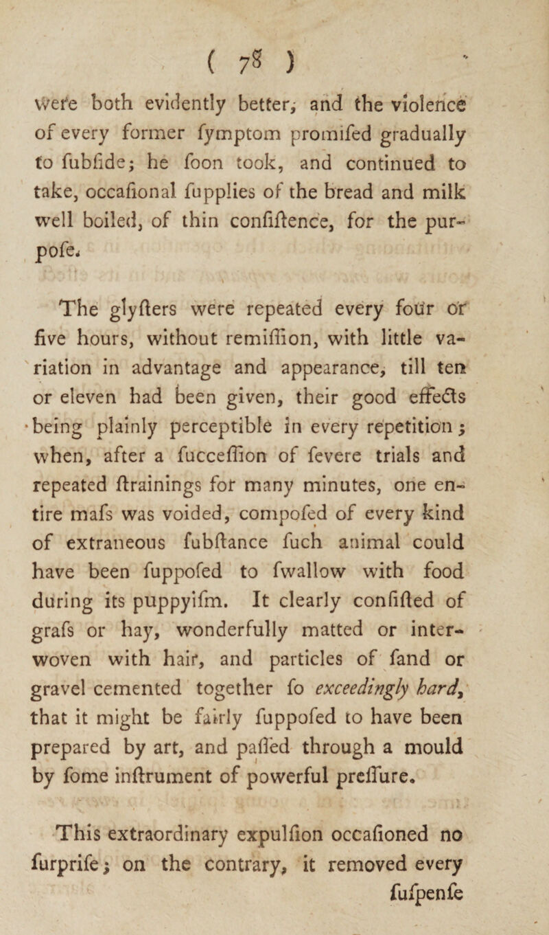 vvere both evidently better; and the violence of every former fymptom promifed gradually to fubfide; he foon took, and continued to take, occafionai fupplies of the bread and milk well boiled, of thin confidence, for the pur- pofe* • . ,. .. The glyfters were repeated every four or five hours, without remiffion, with little va¬ riation in advantage and appearance, till ten or eleven had been given, their good effedts •being plainly perceptible in every repetition; when, after a fucceffion of fevere trials and repeated drainings for many minutes, one en¬ tire mafs was voided, compofed of every kind of extraneous fubftance fuch animal could have been fuppofed to fwallow with food during its puppyifm. It clearly confided of grafs or hay, wonderfully matted or inter¬ woven with hair, and particles of fand or gravel cemented together fo exceedingly hardy that it might be fairly fuppofed to have been * prepared by art, and palled through a mould by fome inftrument of powerful prelTiire. This extraordinary expulfion occafioned no furprife; on the contrary, it removed every fufpenfe