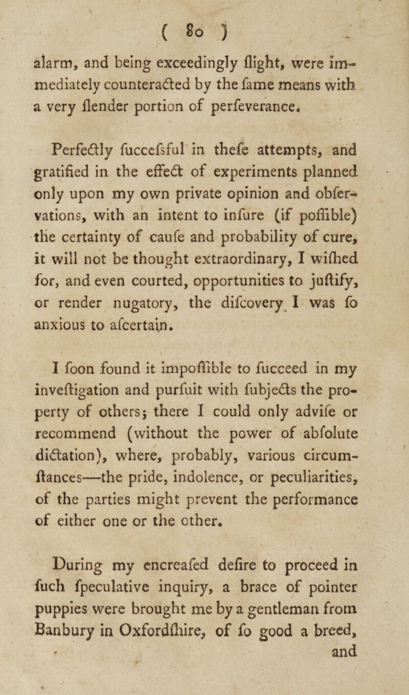 alarm, and being exceedingly flight, were im¬ mediately counteracted by the fame means with a very flender portion of perfeverance. t' Perfectly fuccefsful in thefe attempts, and gratified in the effeCt of experiments planned only upon my own private opinion and obfer- vations, with an intent to infure (if pofilble) the certainty of caufe and probability of cure, it will not be thought extraordinary, I wifhed for, and even courted, opportunities to juftify, or render nugatory, the difcovery I was fo anxious to afcertain. i I foon found it impofiible to fucceed in my inveftigation and purfuit with fubjeCts the pro¬ perty of others 5 there I could only advife or recommend (without the power of abfolute dictation), where, probably, various circum- ftances—the pride, indolence, or peculiarities, of the parties might prevent the performance of either one or the other. \ During my encreafed defire to proceed in fuch fpeculative inquiry, a brace of pointer puppies were brought me by a gentleman from Banbury in Oxfordflure, of fo good a breed, and
