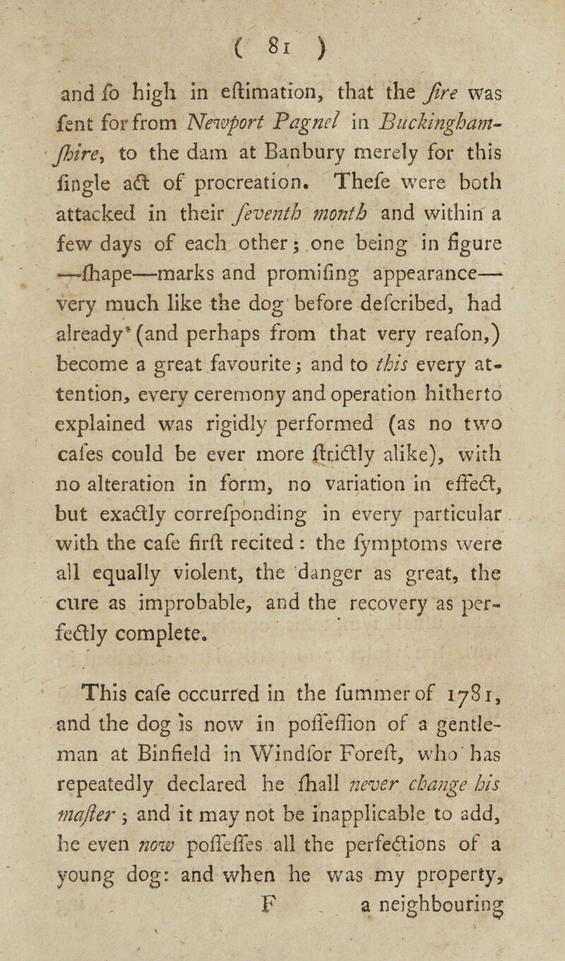 and fo high in eftimation, that the fire was lent for from Newport Pagnel in Buckingham- Jhire, to the dam at Banbury merely for this Angle a d of procreation. Thefe were both attacked in their feventh month and within a few days of each other; .one being in figure *—fhape—marks and pro mi ring appearance— very much like the dog before defcribed, had already* (and perhaps from that very reafon,) become a great favourite; and to this every at¬ tention, every ceremony and operation hitherto explained was rigidly performed (as no two cafes could be ever more fiddly alike), with no alteration in form, no variation in effed, but exadly correfponding in every particular with the cafe firft recited: the fymptoms were all equally violent, the danger as great, the cure as improbable, and the recovery as per- fedly complete. This cafe occurred in the fummerof 1781, and the dog is now in pofteftion of a gentle¬ man at Binfield in Wind for Fore ft, who' has repeatedly declared he fhall never change his mafter ; and it may not be inapplicable to add, he even now pofleffes all the perfedions of a young dog: and when he was my property, F a neighbouring