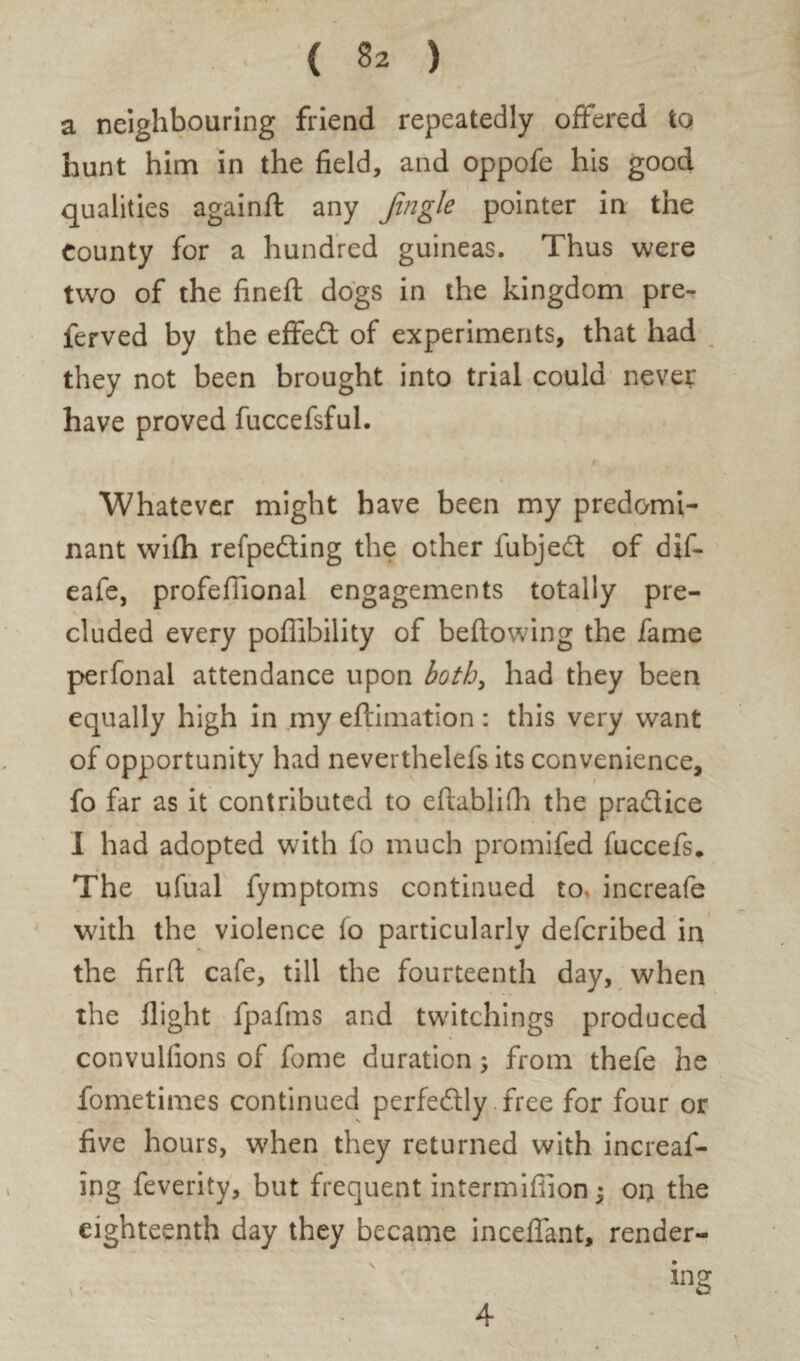 a neighbouring friend repeatedly offered to hunt him in the field, and oppofe his good qualities againfl any Jingle pointer in the County for a hundred guineas. Thus were two of the fined: dogs in the kingdom pre- ferved by the effed of experiments, that had they not been brought into trial could never have proved fuccefsful. Whatever might have been my predomi¬ nant wifh refpeding the other fubjed of dif- eafe, profefiional engagements totally pre- eluded every poflibility of bellowing the fame perfonal attendance upon both, had they been equally high in my eftimation: this very want of opportunity had neverthelefs its convenience, fo far as it contributed to eftablifh the pradice I had adopted with fo much promifed luccefs* The ufual fymptoms continued to* increafe with the violence fo particularly deferibed in the firft cafe, till the fourteenth day, when the flight fpafms and twitchings produced convulfions of fome duration; from thefe he Sometimes continued perfectly free for four or five hours, when they returned with increas¬ ing feverity, but frequent intermifiion$ on the eighteenth day they became inceflant, render-
