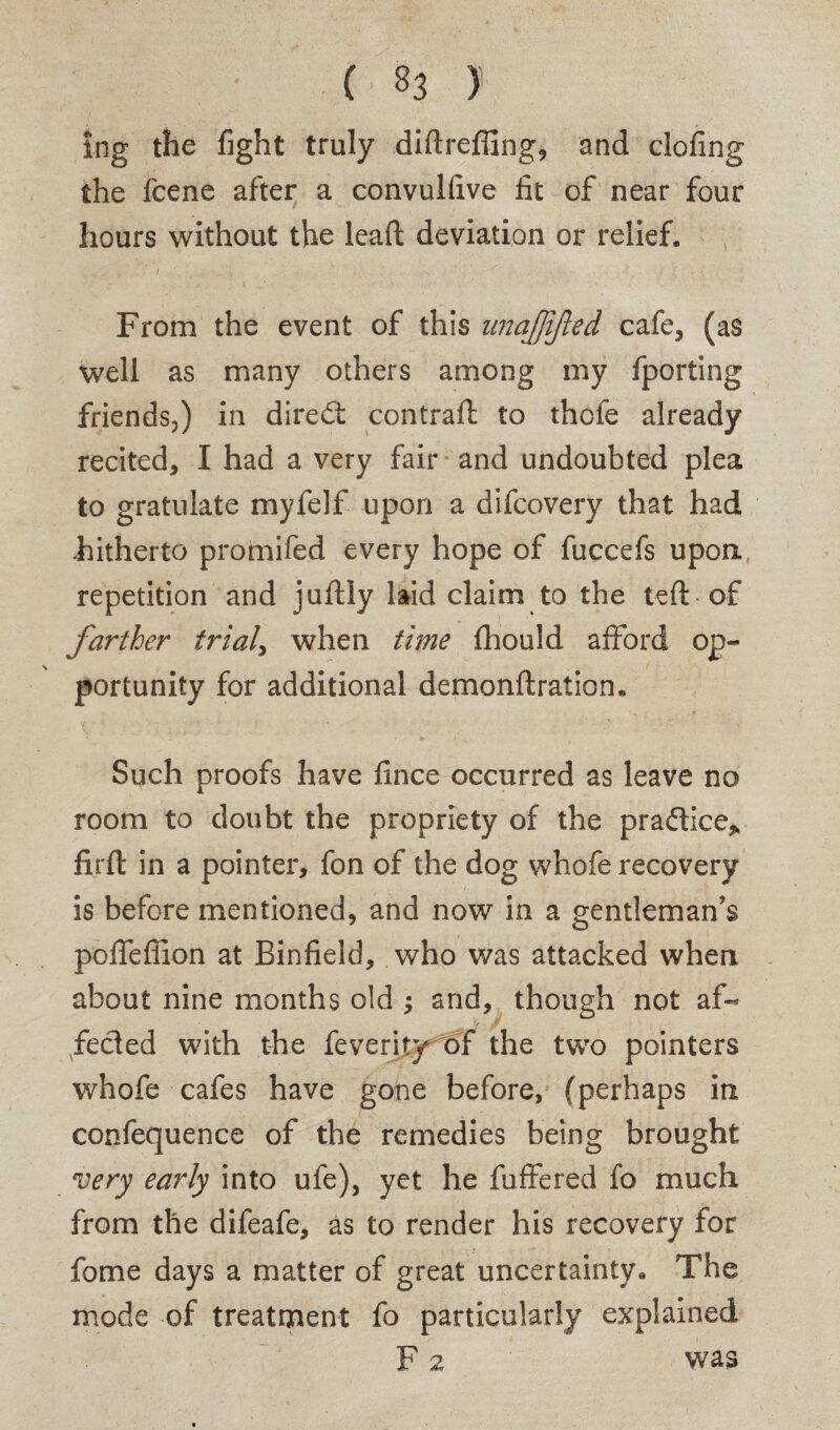 ing the fight truly diftrefllng, and clofing the fcene after a convulfive fit of near four hours without the leaft deviation or relief. From the event of this itnafjijled cafe, (as well as many others among my fporting friends,) in diredt contraffc to thofe already recited, I had a very fair and undoubted plea to gratulate myfelf upon a difcovery that had hitherto promifed every hope of fuccefs upon, repetition and juftly laid claim to the left of farther trials when time fhould afford op¬ portunity for additional demonftration. Such proofs have fince occurred as leave no room to doubt the propriety of the practice* firft in a pointer, fon of the dog whofe recovery is before mentioned, and now in a gentleman’s poifefiion at Binfield, who was attacked when, about nine months old ; and, though not af¬ fected with the feverit)rt>f the two pointers whofe cafes have gone before, (perhaps in confequence of the remedies being brought very early into ufe), yet he fuffered fo much from the difeafe, as to render his recovery for fome days a matter of great uncertainty. The mode of treatment fo particularly explained F 2 was